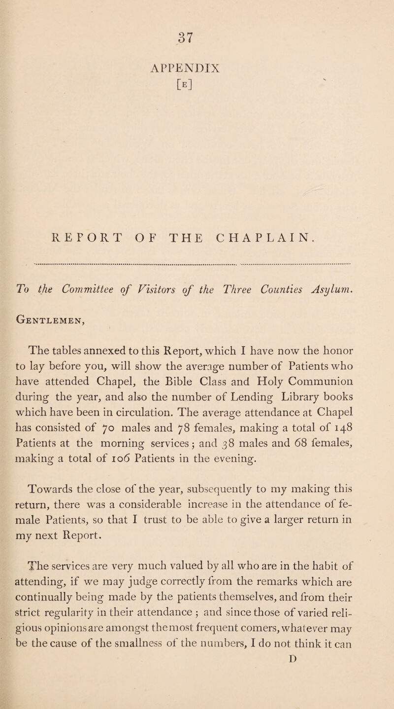 APPENDIX M REFORT OF THE CHAPLAIN. To the Committee of Visitors of the Three Counties Asylum. Gentlemen, The tables annexed to this Report, which I have now the honor to lay before you, will show the average number of Patients who have attended Chapel, the Bible Class and Holy Communion during the year, and also the number of Lending Library books which have been in circulation. The average attendance at Chapel has consisted of 70 males and 78 females, making a total of 148 Patients at the morning services 5 and 38 males and 68 females, making a total of 106 Patients in the evening. Towards the close of the year, subsequently to my making this return, there was a considerable increase in the attendance of fe¬ male Patients, so that I trust to be able to give a larger return in my next Report. The services are very much valued by all who are in the habit of attending, if we may judge correctly from the remarks which are continually being made by the patients themselves, and from their strict regularity in their attendance 5 and since those of varied reli¬ gious opinions are amongst themost frequent comers, whatever may be the cause of the smallness of the numbers, I do not think it can D
