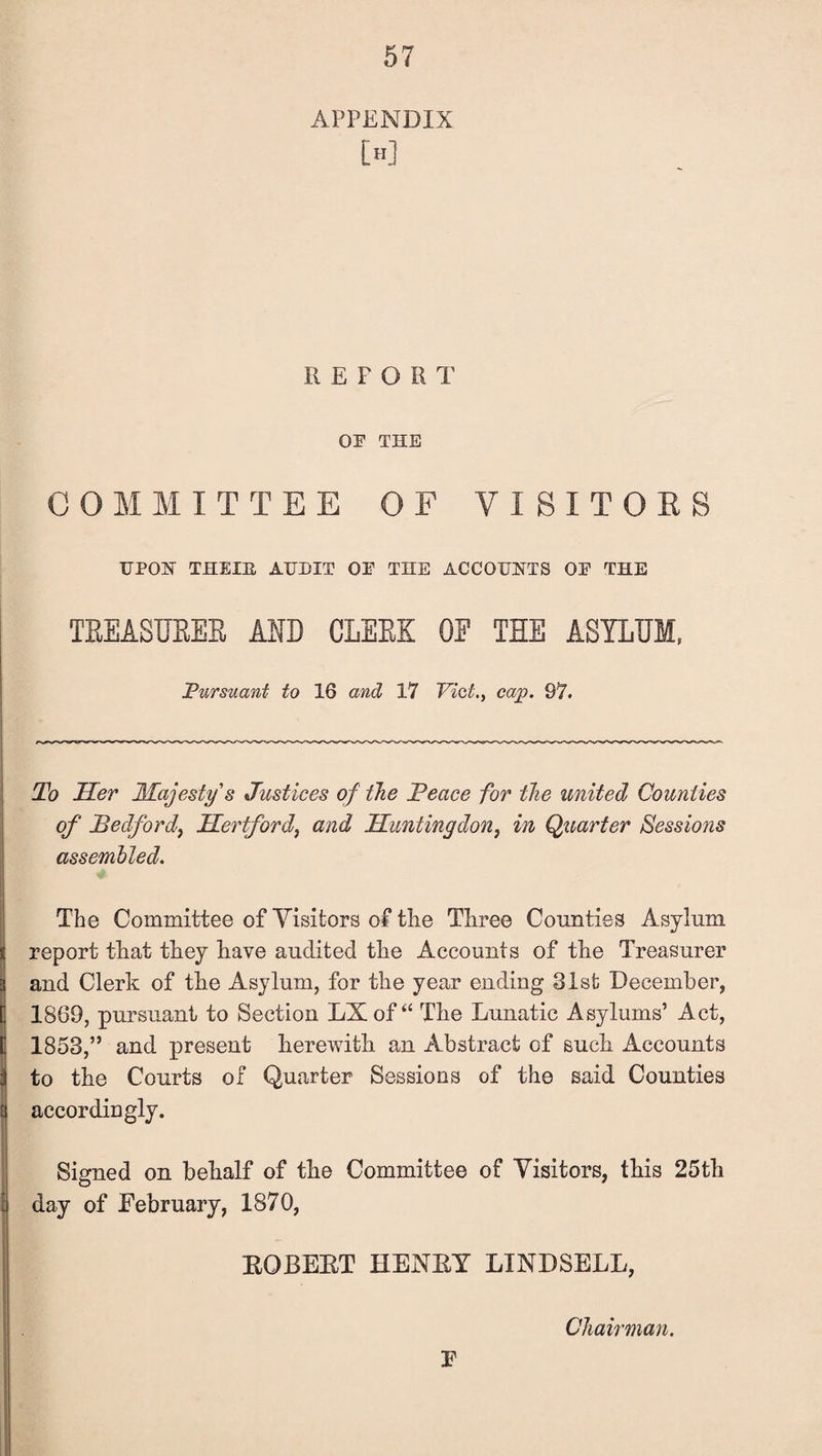 APPENDIX [h] REPORT OF THE COMMITTEE OF VISITORS UPON THEXB, AUDIT OF THE ACCOUNTS OF THE TREASURER AID CLERK OF THE ASYLUM, Pursuant to 16 and 17 Viet., cap. 97. To Her Majesty's Justices of the Peace for the united Counties of Bedford, Hertford, and Huntingdon, in Quarter Sessions assembled. The Committee of Visitors of the Three Comities Asylum report that they have audited the Accounts of the Treasurer and Clerk of the Asylum, for the year ending 81st December, 1869, pursuant to Section LX of “ The Lunatic Asylums’ Act, 1853,” and present herewith an Abstract of such Accounts to the Courts ox Quarter Sessions of the said Counties accordingly. Signed on behalf of the Committee of Visitors, this 25th day of February, 1870, EGBERT HENRY LINDSELL, Chairman. F