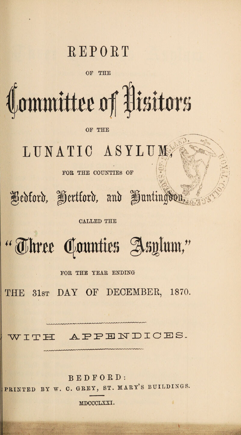 REPORT OF THE /J wmwittw! xrf w OF THE « ty 'V \ >\kZ~—x LUNATIC ASYLUM-: J W >, . Irl I ( O'- wfr m -4 ‘w*1 FOE THE COUNTIES OF | W- I. ! * iOA ^bforA, llertfortr, anb antra W f,t w x %• V' I >•■; V:S>.A; / /f-V / » ' /-TV -v ftrj^/ i&ssy■ CALLED THE ®hm fikrmtfe Iite; FOE THE YEAR ENDING THE 31st DAY OF DECEMBER, 1870. with: appendices. BEDFORD: PRINTED BY W. C. GREY, ST. MARY S BUILDINGS. MDCCCLXXI.
