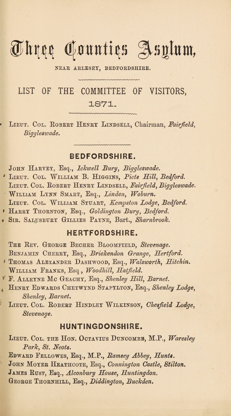 mm iMufonw* 9 NEAB ABLESEY, BEDFOBDSHIBE. LIST OF THE COMMITTEE OF VISITORS, 1871. ' Liettt. Col. Robebt Henby Lindsell, Chairman, Fairfield, Biggleswade. BEDFORDSHIRE. John Haeyey, Esq., Iclcwell Burg, Biggleswade. 1 Lieut. Col. William B. Higgins, Bids Sill, Bedford. Lieut. Col. Eobeet Heney Lindsell, Fairfield, Biggleswade. ■ William Lynn Smaet, Esq., Linden, Woburn. Lieut. Col. William Stuabt, Kemgston Lodge, Bedford. * Haeey Thoenton, Esq., Goldington Bury, Bedford, s Sie. Salusbuey Gillies Payne, Bart., Sharnbroolc. HERTFORDSHIRE. The Key. Geoege Bechee Bloomfield, Stevenage. Benjamin Cheeey, Esq., Brickendon Grange, Sertford. * Thomas Alexandee Dashwood, Esq., Wadsworth, Sitchin. William Eeanks, Esq., Woodhill, Satfield. E. Alleyne M.c Geachy, Esq., Shenley Sill, Barnet. 4 Heney Edwaeds Chetwynd Stapylton, Esq., Shenley Lodge, Shenley, Barnet. Lieut. Col. Eobeet Hindley Wilkinson, Chesfield Lodge, Stevenage. HUNTINGDONSHIRE. Lieut. Col. the Hon. Octayius Buncombe, M.P., Waresley Baric, St. Neots. Edwaed Eellowes, Esq., M.P., Bamsey Abbey, Sunts. John Moyee Heathcote, Esq., Connington Castle, Stilton, James Rust, Esq., Alconbury Souse, Suntingdon. Geoege Thoenhill, Esq., Diddington, Buckden.