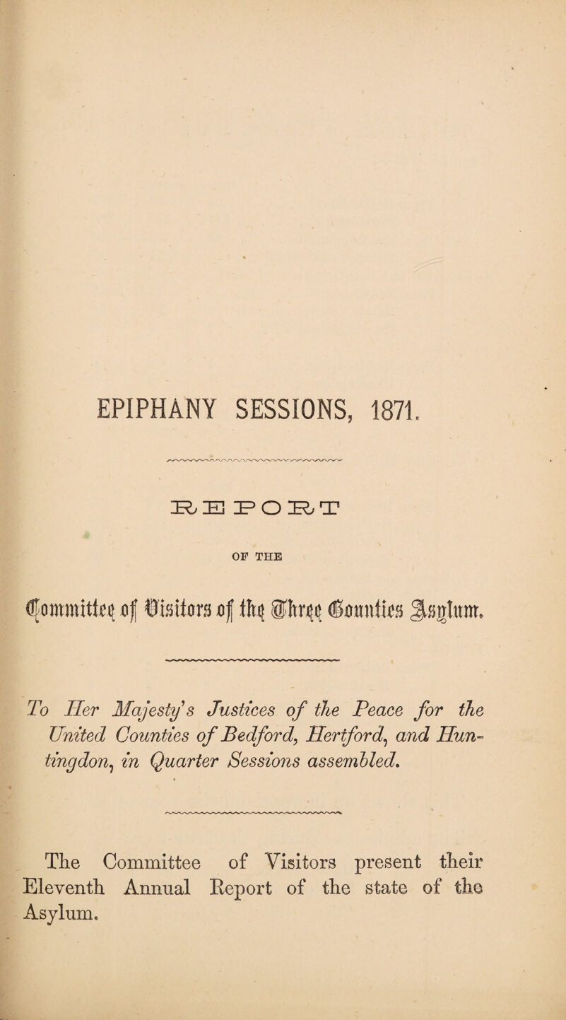 EPIPHANY SESSIONS, 1871. 3R Hj 3? O IR; T OF THE of Wmtm of tfy ®ltr$ (Bmmtlea Jtogfam* To Her Majesty s Justices of the Peace for the United Counties of Bedford, Hertford, and Hun¬ tingdon.) in Quarter Sessions assembled. The Committee of Visitors present their Eleventh Annual Keporfc of the state of the Asylum*