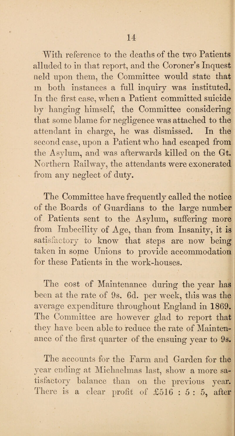 With reference to the deaths of the two Patients alluded to in that report, and the Coroner’s Inquest Held upon them, the Committee would state that m both instances a full inquiry was Instituted. In the first case, when a Patient committed suicide by hanging himself, the Committee considering that some blame for negligence was attached to the attendant in charge, he was dismissed. In the second case, upon a Patient who had escaped from the Asylum, and was afterwards killed on the Gt. Northern Pail way, the attendants were exonerated from any neglect of duty. The Committee have frequently called the notice of the Boards of Guardians to the large number of Patients sent to the Asylum, suffering more from Imbecility of Age, than from Insanity, it is satisfactory to know that steps are now being taken in some Unions to provide accommodation for these Patients in the work-houses. The cost of Maintenance during the year has been at the rate of 9s. 6d. per week, this was the average expenditure throughout England in 1869. The Committee are however glad to report that they have been able to reduce the rate of Mainten¬ ance of the first quarter of the ensuing year to 9s. The accounts for the Farm and Garden for the year ending at Michaelmas last, show a more sa¬ tisfactory balance than on the previous year. There is a clear profit of £516 : 5 : 5, after