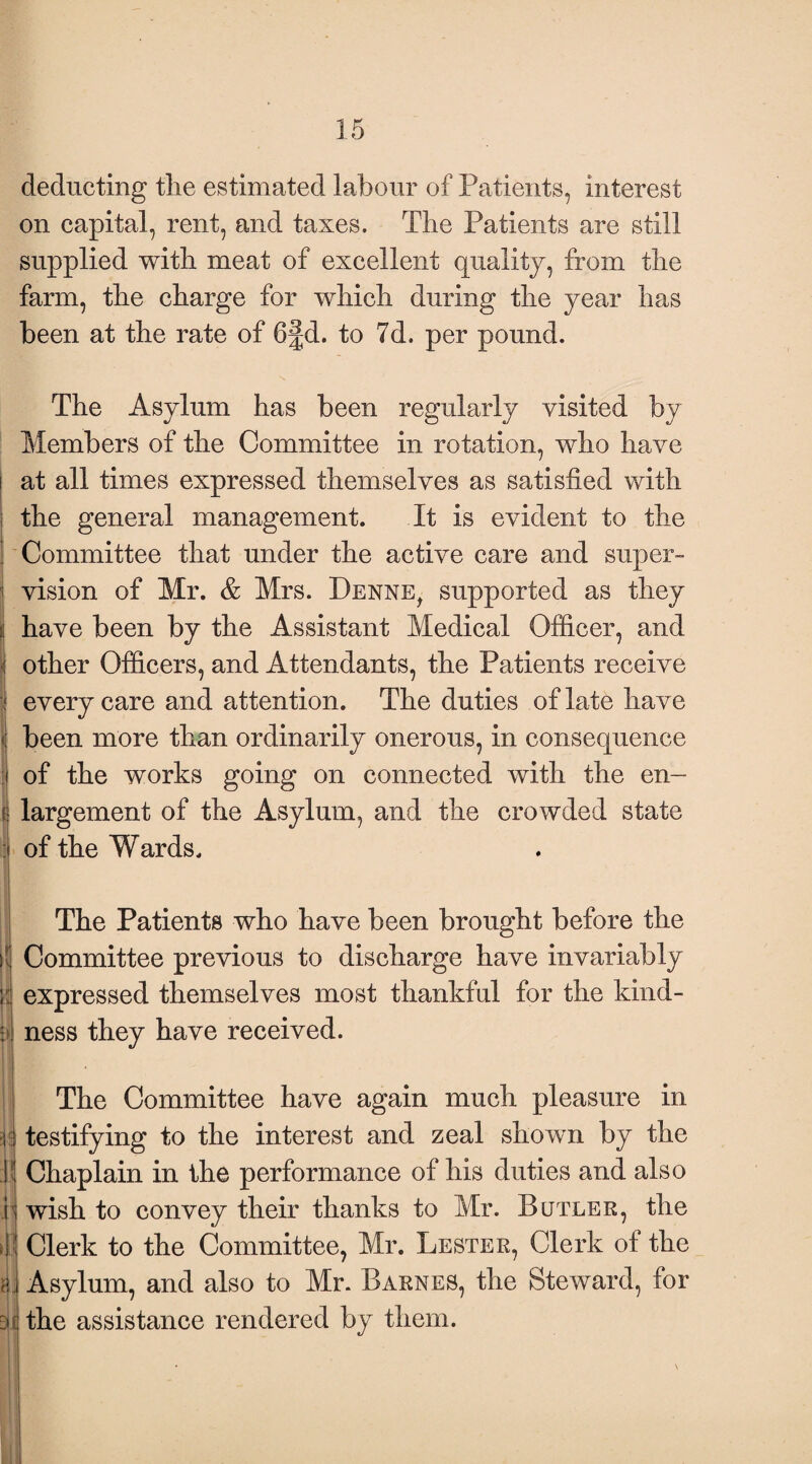 deducting the estimated labour of Patients, interest on capital, rent, and taxes. The Patients are still supplied with meat of excellent quality, from the farm, the charge for which during the year has been at the rate of 6§d. to 7d. per pound. The Asylum has been regularly visited by Members of the Committee in rotation, who have at all times expressed themselves as satisfied with the general management. It is evident to the Committee that under the active care and super- j vision of Mr. & Mrs. Denne, supported as they |i have been by the Assistant Medical Officer, and : other Officers, and Attendants, the Patients receive i every care and attention. The duties of late have | been more than ordinarily onerous, in consequence I of the works going on connected with the en¬ largement of the Asylum, and the crowded state of the Wards. The Patients who have been brought before the Committee previous to discharge have invariably i expressed themselves most thankful for the kin fi¬ ll ness they have received. II J! v >|] a; all The Committee have again much pleasure in testifying to the interest and zeal shown by the Chaplain in the performance of his duties and also wish to convey their thanks to Mr. Butler, the Clerk to the Committee, Mr. Lester, Clerk of the Asylum, and also to Mr. Barnes, the Steward, for the assistance rendered by them.