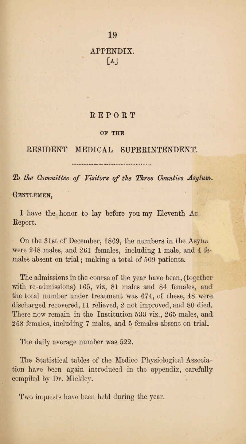 APPENDIX, [Aj REPORT OF THE RESIDENT MEDICAL SUPERINTENDENT. To the Committee of Visitors of the Three Counties Asylum. Gentlemen, I have the honor to lay before yon my Eleventh Ar Report. On the 31st of December, 1869, the numbers in the Asylia were 248 males, and 261 females, including 1 male, and 4 fe¬ males absent on trial; making a total of 509 patients. The admissions in the course of the year have been, (together with re-admissions) 165, viz, 81 males and 84 females, and the total number under treatment was 674, of these, 48 were discharged recovered, 11 relieved, 2 not improved, and 80 died. There now remain in the Institution 533 viz., 265 males, and 268 females, including 7 males, and 5 females absent on trial. The daily average number was 522. The Statistical tables of the Medico Physiological Associa¬ tion have been again introduced in the appendix, carefully compiled by Dr. Mickley. Two inquests have been held during the year.