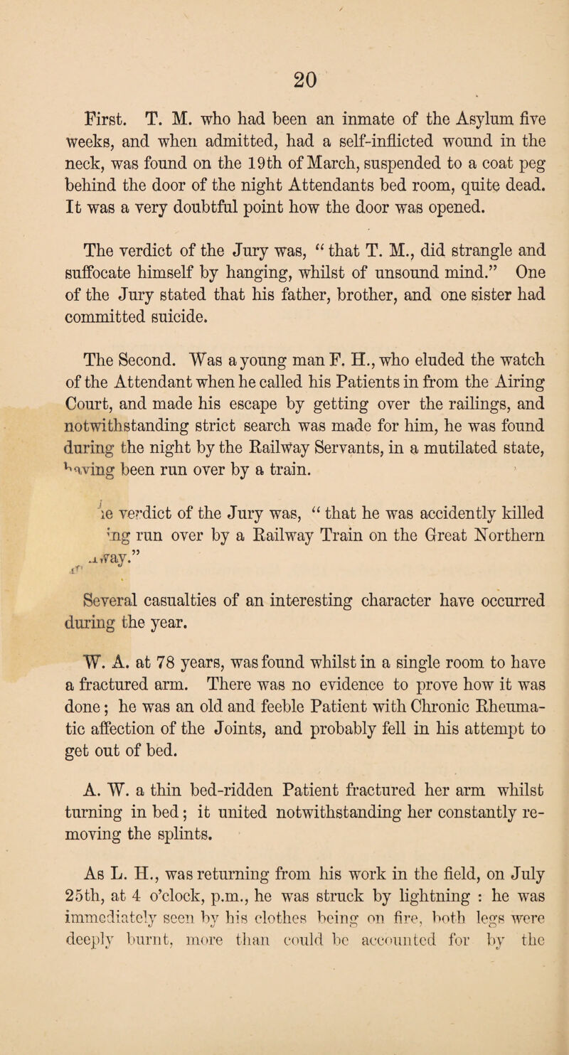 First. T. M. who had been an inmate of the Asylum five weeks, and when admitted, had a self-inflicted wound in the neck, was found on the 19th of March, suspended to a coat peg behind the door of the night Attendants bed room, quite dead. It was a very doubtful point how the door was opened. The verdict of the Jury was, “ that T. M., did strangle and suffocate himself by hanging, whilst of unsound mind.” One of the Jury stated that his father, brother, and one sister had committed suicide. The Second. Was a young man F. H., who eluded the watch of the Attendant when he called his Patients in from the Airing Court, and made his escape by getting over the railings, and notwithstanding strict search was made for him, he was found during the night by the Railway Servants, in a mutilated state, having been run over by a train. ie verdict of the Jury was, “ that he was accidently killed ;ng run over by a Railway Train on the Great Northern .iway.” Several casualties of an interesting character have occurred during the year. W. A. at 78 years, was found whilst in a single room to have a fractured arm. There was no evidence to prove how it was done; he was an old and feeble Patient with Chronic Rheuma¬ tic affection of the Joints, and probably fell in his attempt to get out of bed. A. W. a thin bed-ridden Patient fractured her arm whilst turning in bed; it united notwithstanding her constantly re¬ moving the splints. As L. H., was returning from his work in the field, on July 25th, at 4 o’clock, p.m., he was struck by lightning : he was immediately seen by his clothes being on fire, both legs were deeply burnt, more than could be accounted for by the
