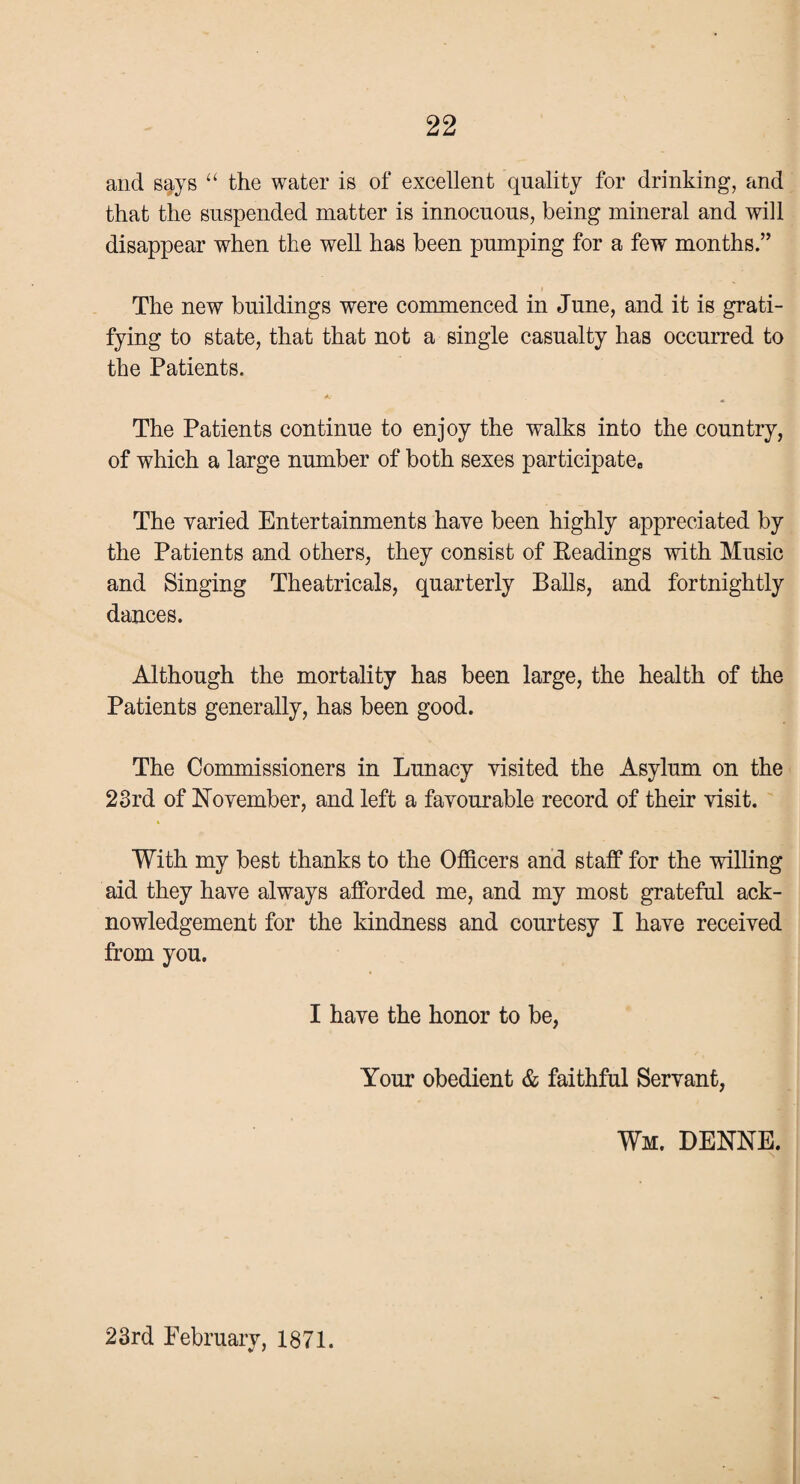 and s^ys “ the water is of excellent quality for drinking, and that the suspended matter is innocuous, being mineral and will disappear when the well has been pumping for a few months.” The new buildings were commenced in June, and it is grati¬ fying to state, that that not a single casualty has occurred to the Patients. A* The Patients continue to enjoy the walks into the country, of which a large number of both sexes participate,, The varied Entertainments have been highly appreciated by the Patients and others, they consist of Eeadings with Music and Singing Theatricals, quarterly Balls, and fortnightly dances. Although the mortality has been large, the health of the Patients generally, has been good. The Commissioners in Lunacy visited the Asylum on the 23rd of November, and left a favourable record of their visit. With my best thanks to the Officers and staff for the willing aid they have always afforded me, and my most grateful ack¬ nowledgement for the kindness and courtesy I have received from you. I have the honor to be, Your obedient & faithful Servant, Wm. DENNE.