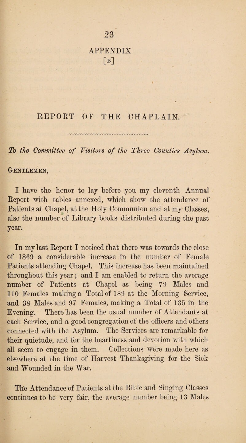 APPENDIX W REPORT OF THE CHAPLAIN. To the Committee of Visitors of the Three Counties Asylum. Gentlemen, I have the honor to lay before yon my eleventh Annual Report with tables annexed, which show the attendance of Patients at Chapel, at the Holy Communion and at my Classes, also the number of Library books distributed during the past year. In my last Report I noticed that there was towards the close of 1869 a considerable increase in the number of Female Patients attending Chapel. This increase has been maintained throughout this year; and I am enabled to return the average number of Patients at Chapel as being 79 Males and 110 Females making a Total of 189 at the Morning Service, and 38 Males and 97 Females, making a Total of 135 in the Evening. There 'has been the usual number of Attendants at each Service, and a good congregation of the officers and others connected with the Asylum. The Services are remarkable for their quietude, and for the heartiness and devotion with which all seem to engage in them. Collections were made here as elsewhere at the time of Harvest Thanksgiving for the Sick and Wounded in the War. The Attendance of Patients at the Bible and Singing Classes continues to be very fair, the average number being 13 Males