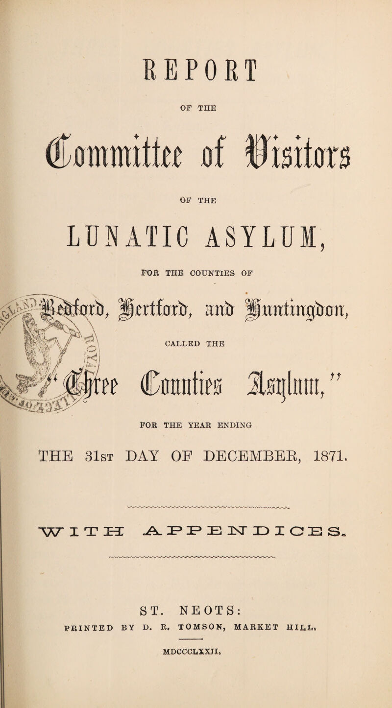 REPORT OF THE €m\m\iiu of Wmim OF THE LUNATIC ASYLUM POK THB COUNTIES OF THE 31st day OF DECBMBEE, 1871. WiTia: ST. NEOTS: FEINTED BY D. E. TOMSON, MAEKET HILL. MDOOCLXXII.