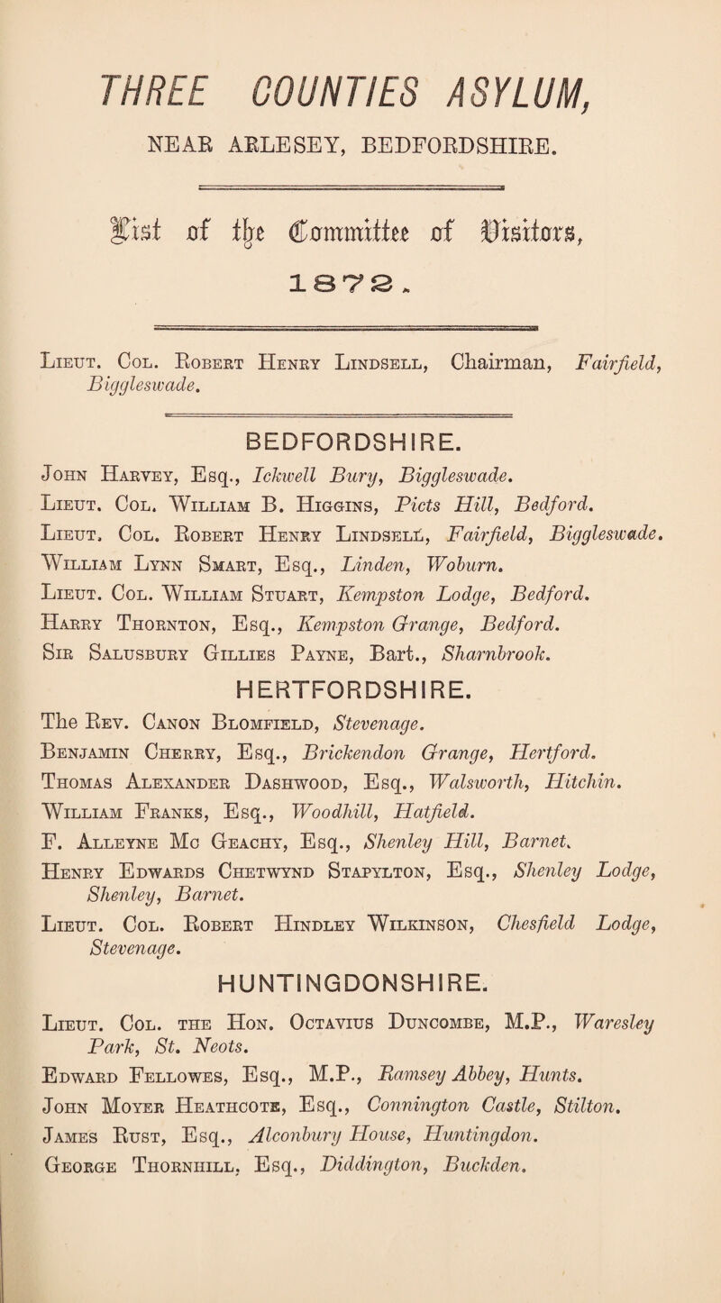 THREE COUNTIES ASYLUM, NEAR AELESEY, BEDFORDSHIRE. Ifist of flje Committtt of Visitors, IST^JS . Lieut. Col. Egbert Henry Lindsell, Chairman, Fairfield, Biggleswade, BEDFORDSHIRE. John Harvey, Esq., Ickwell Bury, Biggleswade. Lieut. Col. William B. Higgins, Piets Hill, Bedford, Lieut, Col. Egbert Henry LiNDSELti, Fairfield, Biggleswade. William Lynn Smart, Esq., Linden, Woburn, Lieut. Col. William Stuart, Kempston Lodge, Bedford. Harry Thornton, Esq., Kempston Grange, Bedford. Sir Salusbury Gillies Payne, Bart., Sliarnbrook. HERTFORDSHIRE. The Eev. Canon Blomfield, Stevenage. Benjamin Cherry, Esq., Brickendon Grange, Hertford, Thomas Alexander Bashwood, Esq., WalswortJi, Hitchin. William Franks, Esq., Woodhill, Hatfield. E. Alleyne Mo Geachy, Esq., Shenley Hill, Barnet. Henry Edwards Chetwynd Stapylton, Esq., Shenley Lodge, Shenley, Barnet. Lieut. Col. Robert Hindley Wilkinson, Chesfeld Lodge, Stevenage. HUNTINGDONSHIRE. Lieut. Col. the Hon. Octavius Buncombe, M.P., Waresley Park, St. Neots. Edward Fellowes, Esq., M.P., Bamsey Abbey, Hunts. John Moyer Heathcote, Esq., Connington Castle, Stilton, James Rust, Esq., Alconbury House, Huntingdon. George Thornhill, Esq., Diddington, Buckden.