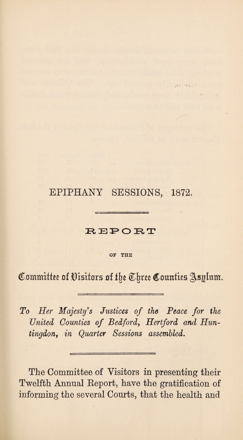 EPIPHANY SESSIONS, 1872. OF THE €mnmxtht oi Bmiox^ d €omtm To Her Majesty's Justices of the Peace for the United Counties of Bedford, Hertford and Hun- tingdon, in Quarter Sessions assembled. The Committee of Visitors in presenting their Twelfth Annual Eeport, have the gratification of informing the several Courts, that the health and