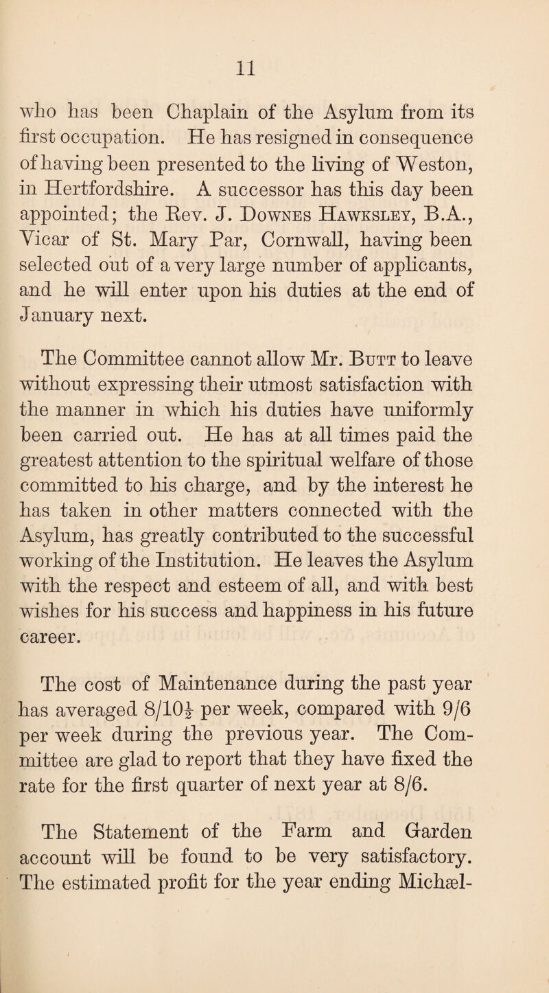 who has been Chaplain of the Asylum from its first occupation. He has resigned in consequence of haying been presented to the living of Weston, in Hertfordshire. A successor has this day been appointed; the Eev. J. Downes Hawksley, B.A., Vicar of St. Mary Par, Cornwall, having been selected out of a very large number of applicants, and he will enter upon his duties at the end of January next. The Committee cannot allow Mr. Butt to leave without expressing their utmost satisfaction with the manner in which his duties have uniformly been carried out. He has at all times paid the greatest attention to the spiritual welfare of those committed to his charge, and by the interest he has taken in other matters connected with the Asylum, has greatly contributed to the successful working of the Institution. He leaves the Asylum with the respect and esteem of all, and with best wishes for his success and happiness in his future career. The cost of Maintenance during the past year has averaged 8/10^- per week, compared with 9/6 per week during the previous year. The Com¬ mittee are glad to report that they have fixed the rate for the first quarter of next year at 8/6. The Statement of the Farm and Garden account will be found to be very satisfactory. The estimated profit for the year ending Michael-