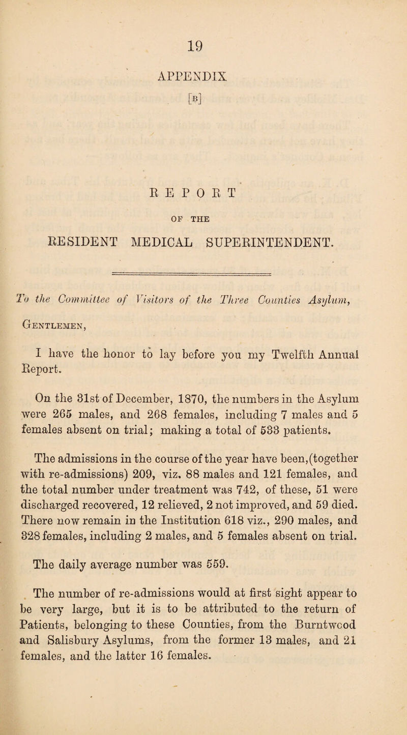 APPENDIX . [B] K E P 0 E T OF THE EESIDENT MEDICAL SUPEEINTENDENT. To the Committee of Visitors of the Three Counties Asylum, Gentlemen, I have the honor to lay before you my Twelfth Annual Eeport. On the 31st of December, 1870, the numbers in the Asylum were 265 males, and 268 females, including 7 males and 5 females absent on trial; making a total of 633 patients. The admissions in the course of the year have been, (together with re-admissions) 209, viz. 88 males and 121 females, and the total number under treatment was 742, of these, 51 were discharged recovered, 12 relieved, 2 not improved, and 59 died. There now remain in the Institution 618 viz,, 290 males, and 328 females, including 2 males, and 5 females absent on trial. The daily average number was 559. The number of re-admissions would at first sight appear to be very large, but it is to be attributed to the return of Patients, belonging to these Counties, from the Burntwcod and Salisbury Asylums, from the former 13 males, and 21 females, and the latter 16 females.