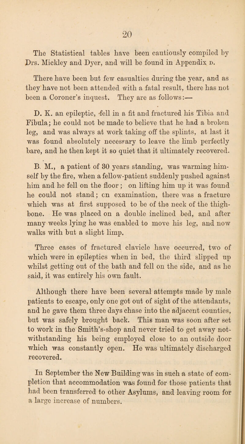 Tlie Statistical tables have been cautiously compiled by Drs. Mickley and Dyer, and will be found in Appendix n. There have been but few casualties during tbe year, and as they have not been attended with a fatal result, there has not been a Coroner’s inquest. They are as follows:— D. K. an epileptic, -fell in a fit and fractured his Tibia and Fibula; he could not be made to believe that he had a broken leg, and was always at work taking off the splints, at last it was found absolutely necessary to leave the limb perfectly bare, and he then kept it so quiet that it ultimately recovered. B. M., a patient of 30 years standing, was warming him¬ self by the fire, when a fellow-patient suddenly pushed against him and he fell on the floor; on lifting him up it was found he could not stand; on examination, there was a fracture which was at first supposed to be of the neck of the thigh¬ bone. He was placed on a double inclined bed, and after many weeks lying he was enabled to move his leg, and now walks with but a slight limp. Three cases of fractured clavicle have occurred, two of « * which were in epileptics when in bed, the third slipped uj^ whilst getting out of the bath and fell on the side, and as he said, it was entirely his own fault. Although there have been several attempts made by male patients to escape, only one got out of sight of the attendants, and he gave them three days chase into the adjacent counties, but was safely brought back. This man was soon after set to work in the Smith’s-shop and never tried to get away not¬ withstanding his being employed close to an outside door which was constantly open. He was ultimately discharged recovered. In September the New Building was in such a state of com¬ pletion that accommodation was found for those patients that had been transferred to other Asylums, and leaving room for a large increase of numbers.
