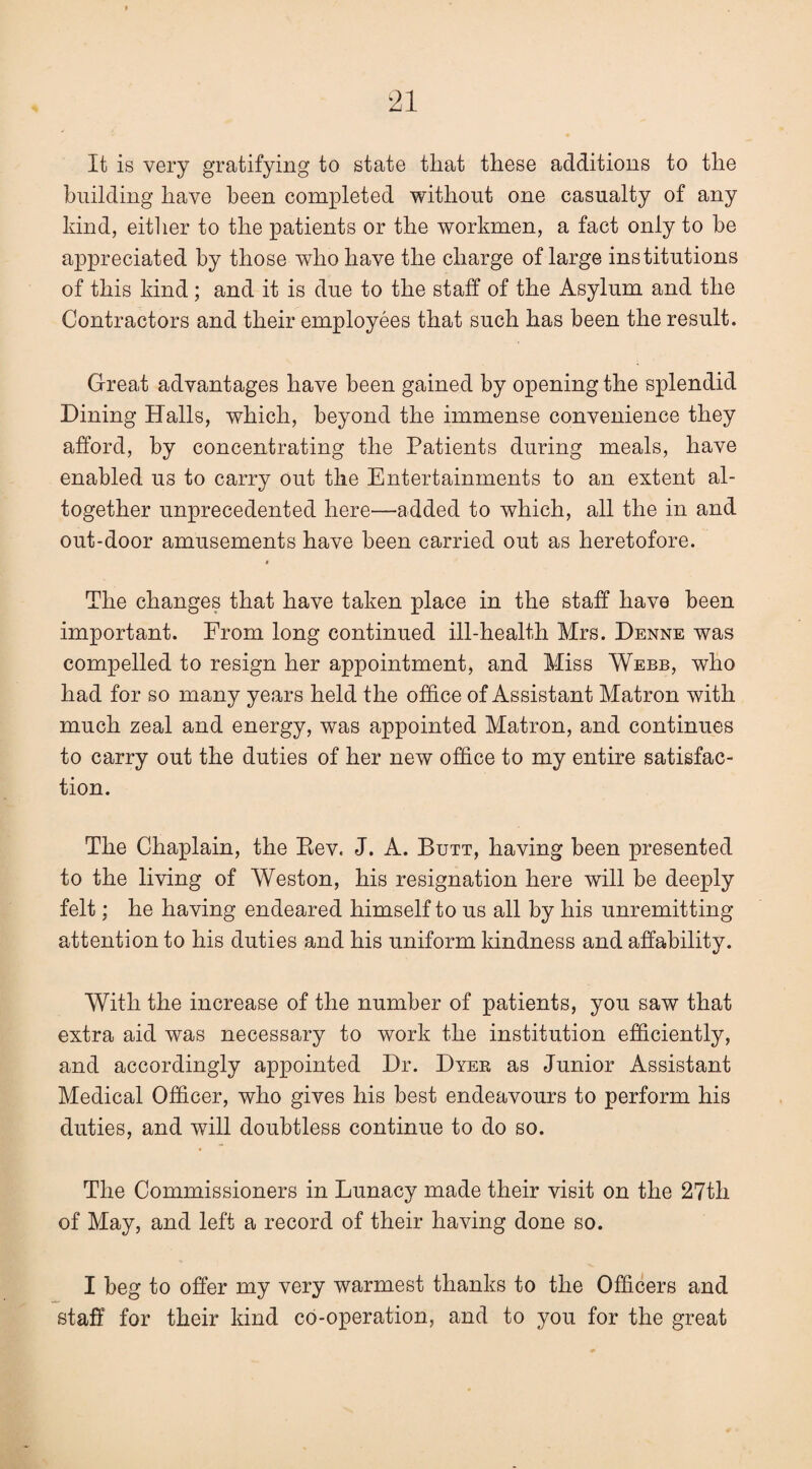 It is very gratifying to state that these additions to the building have been completed without one casualty of any hind, eitlier to the patients or the workmen, a fact only to be appreciated by those who have the charge of large institutions of this kind ; and it is due to the staff of the Asylum and the Contractors and their employees that such has been the result. Great advantages have been gained by opening the splendid Dining Halls, which, beyond the immense convenience they afford, by concentrating the Patients during meals, have enabled us to carry out the Entertainments to an extent al¬ together unprecedented here—added to which, all the in and out-door amusements have been carried out as heretofore. t The changes that have taken place in the staff have been important. From long continued ill-health Mrs. Denne was compelled to resign her appointment, and Miss Webb, who had for so many years held the office of Assistant Matron with much zeal and energy, was appointed Matron, and continues to carry out the duties of her new office to my entire satisfac¬ tion. The Chaplain, the Eev. J. A. Butt, having been presented to the living of Weston, his resignation here will be deeply felt; he having endeared himself to us all by his unremitting attention to his duties and his uniform kindness and affability. With the increase of the number of patients, you saw that extra aid was necessary to work the institution efficiently, and accordingly appointed Dr. Dyee as Junior Assistant Medical Officer, who gives his best endeavours to perform his duties, and will doubtless continue to do so. The Commissioners in Lunacy made their visit on the 27th of May, and left a record of their having done so. I beg to offer my very warmest thanks to the Officers and staff for their kind co-operation, and to you for the great