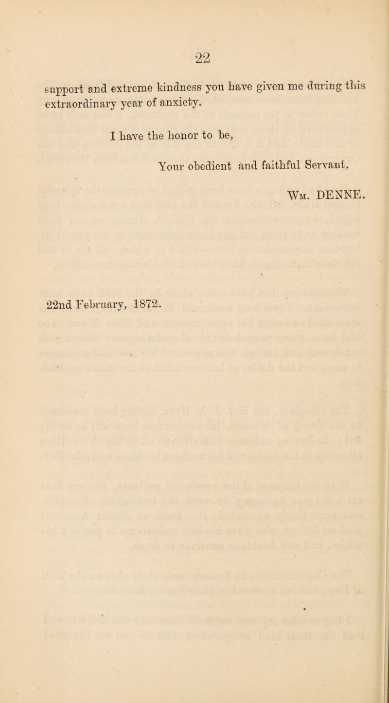 support and oxtrcmo kindnoss you havo givon mo duiing tliis extraordinary year of anxiety. I have the honor to he, Your obedient and faithful Servant, Wm. DENKE.