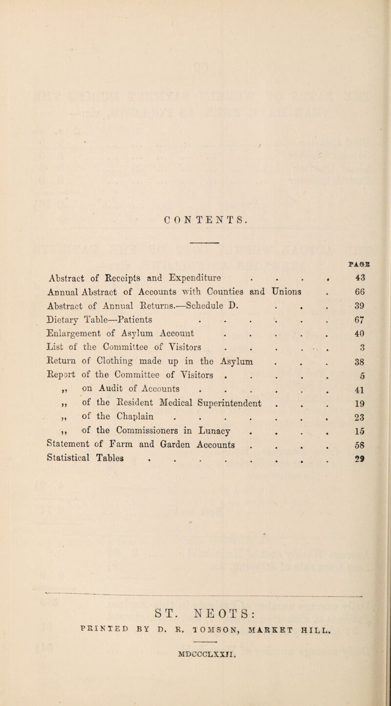 CONTENTS. Abstract of Eeceipts and Expenditure . . , 43 Annual Abstract of Accounts Ytuth Counties and Unions 66 Abstract of Annual Eeturns.—Schedule D. 39 Dietary Table—Patients • 67 Enlargement of Asylum Account • 40 List of the Committee of Visitors • 3 Eeturn of Clothing made up in the Asylum 38 Eepart of the Committee of Visitors , • 5 „ on Audit of Accounts 41 ,, of the Resident Medical Superintendent 19 ,, of the Chaplain • 23 ,, of the Commissioners in Lunacy • 15 Statement of Farm and Garden Accounts 58 Statistical Tables .... 29 ST. NEOTS: PRINTED BY D. R. TOMSON, MARKET HIEL. MDCCCLXXJI.