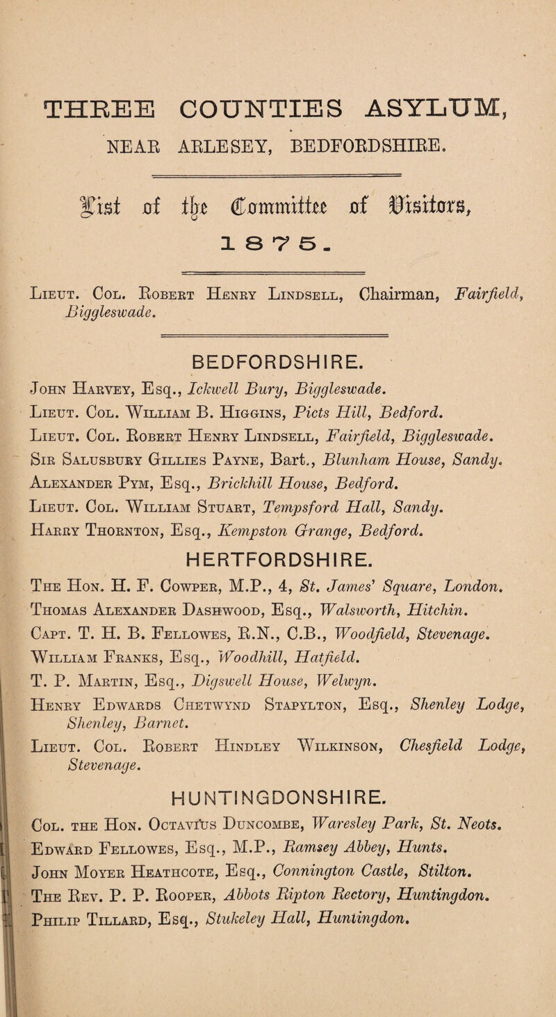 THREE COUNTIES ASYLUM, NEAR ARLESEY, BEDFORDSHIRE. Hasi of tip Committee of Visitors, 18-7 5. Lieut. Col. Robert Henry Lindsell, Chairman, Fairfield, Biggleswade. BEDFORDSHIRE. John Harvey, Esq., IcJavell Bury, Biggleswade. Lieut. Col. William B. Higgins, Piets Hill, Bedford. Lieut. Col. Robert Henry Lindsell, Fairfield, Bigglesivade. Sir Salusbury Gillies Payne, Bart., Blunham House, Sandy. Alexander Pym, Esq., Brickhill House, Bedford. Lieut. Col. William Stuart, Temps ford Hall, Sandy. Harry Thornton, Esq., Kempston Grange, Bedford. HERTFORDSHIRE. The Hon. H. F. Cowper, M.P., 4, St. James' Square, London. Thomas Alexander Basswood, Esq., Wadsworth, Hitchin. Capt. T. H. B. Fellowes, R.N., C.B., Woodfield, Stevenage. William Franks, Esq., Woodhill, Hatfield. T. P. Martin, Esq., Big swell House, Welivyn. Henry Edwards Chetwynd Stapylton, Esq., Shenley Lodge, Slienley, Barnet. Lieut. Col. Robert Hindley Wilkinson, Chesfield Lodge, Stevenage. HUNTINGDONSHIRE. Col. the Hon. OctaviUs Buncombe, Waresley Park, St. Neots. Edward Fellowes, Esq., M.P., Ramsey Abbey, Hunts. John Moyer Heathcote, Esq., Connington Castle, Stilton. I'l The Rev. P. P. Rooper, Abbots Ripton Rectory, Huntingdon. i Philip Tillard, Esq., Stukeley Hall, Huntingdon.