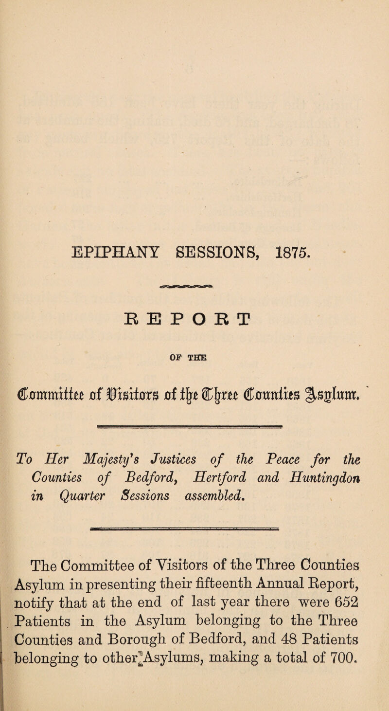 EPIPHANY SESSIONS, 1875. REPORT OF THE of Visitors of % £fjrtc €amixt$ To Her Majesty’s Justices of the Peace for the Counties of Bedford^ Hertford and Huntingdon in Quarter Sessions assembled. The Committee of Visitors of the Three Counties Asylum in presenting their fifteenth Annual Report, notify that at the end of last year there were 652 Patients in the Asylum belonging to the Three Counties and Borough of Bedford, and 48 Patients belonging to other Asylums, making a total of 700.