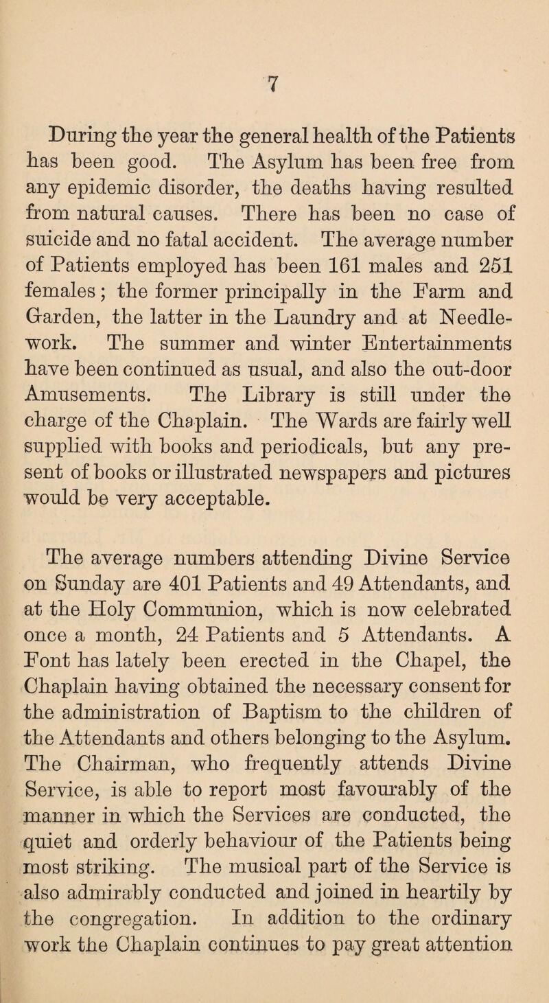 During the year the general health of the Patients has been good. The Asylum has been free from any epidemic disorder, the deaths having resulted from natural causes. There has been no case of suicide and no fatal accident. The average number of Patients employed has been 161 males and 251 females; the former principally in the Farm and Garden, the latter in the Laundry and at Needle¬ work. The summer and winter Entertainments have been continued as usual, and also the out-door Amusements. The Library is still under the charge of the Chaplain. The Wards are fairly well supplied with books and periodicals, but any pre¬ sent of books or illustrated newspapers and pictures would be very acceptable. The average numbers attending Divine Service on Sunday are 401 Patients and 49 Attendants, and at the Holy Communion, which is now celebrated once a month, 24 Patients and 5 Attendants. A Pont has lately been erected in the Chapel, the Chaplain having obtained the necessary consent for the administration of Baptism to the children of the Attendants and others belonging to the Asylum. The Chairman, who frequently attends Divine Service, is able to report most favourably of the manner in which the Services are conducted, the quiet and orderly behaviour of the Patients being most striking. The musical part of the Service is also admirably conducted and joined in heartily by the congregation. In addition to the ordinary work the Chaplain continues to pay great attention