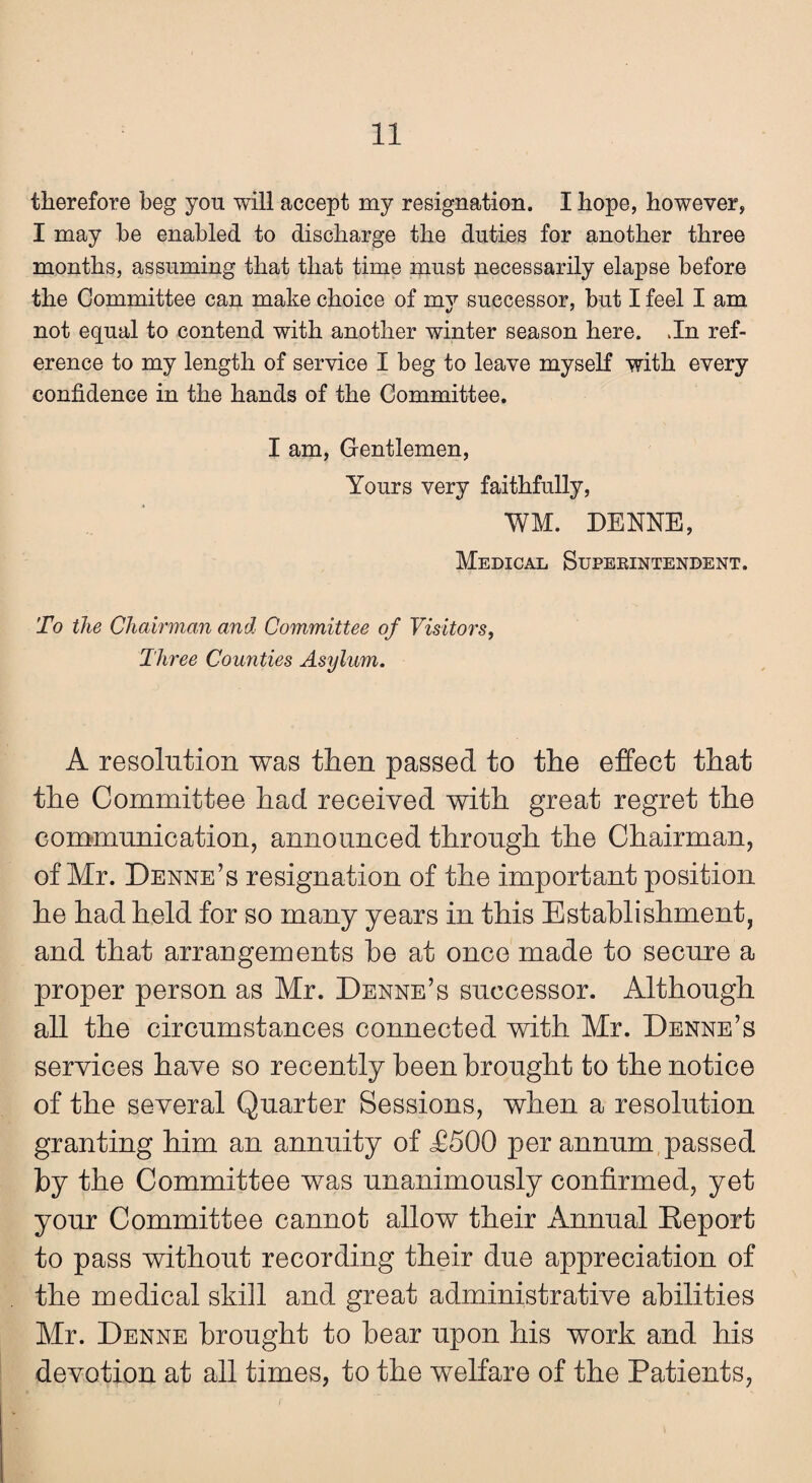 therefore beg you will accept my resignation. I hope, however, I may he enabled to discharge the duties for another three months, assuming that that time must necessarily elapse before the Committee can make choice of mv successor, but I feel I am not equal to contend with another winter season here. Jn ref¬ erence to my length of service I beg to leave myself with every confidence in the hands of the Committee. I am, Gentlemen, Yours very faithfully, WM. DENNE, Medical Superintendent. To the Chairman and Committee of Visitors, Three Counties Asylum. A resolution was then passed to the effect that the Committee had received with great regret the communication, announced through the Chairman, of Mr. Denne’s resignation of the important position he had held for so many years in this Establishment, and that arrangements be at once made to secure a proper person as Mr. Denne’s successor. Although all the circumstances connected with Mr. Denne’s services have so recently been brought to the notice of the several Quarter Sessions, when a resolution granting him an annuity of £500 per annum passed by the Committee was unanimously confirmed, yet your Committee cannot allow their Annual Report to pass without recording their due appreciation of the medical skill and great administrative abilities Mr. Denne brought to bear upon his work and his devotion at all times, to the welfare of the Patients,