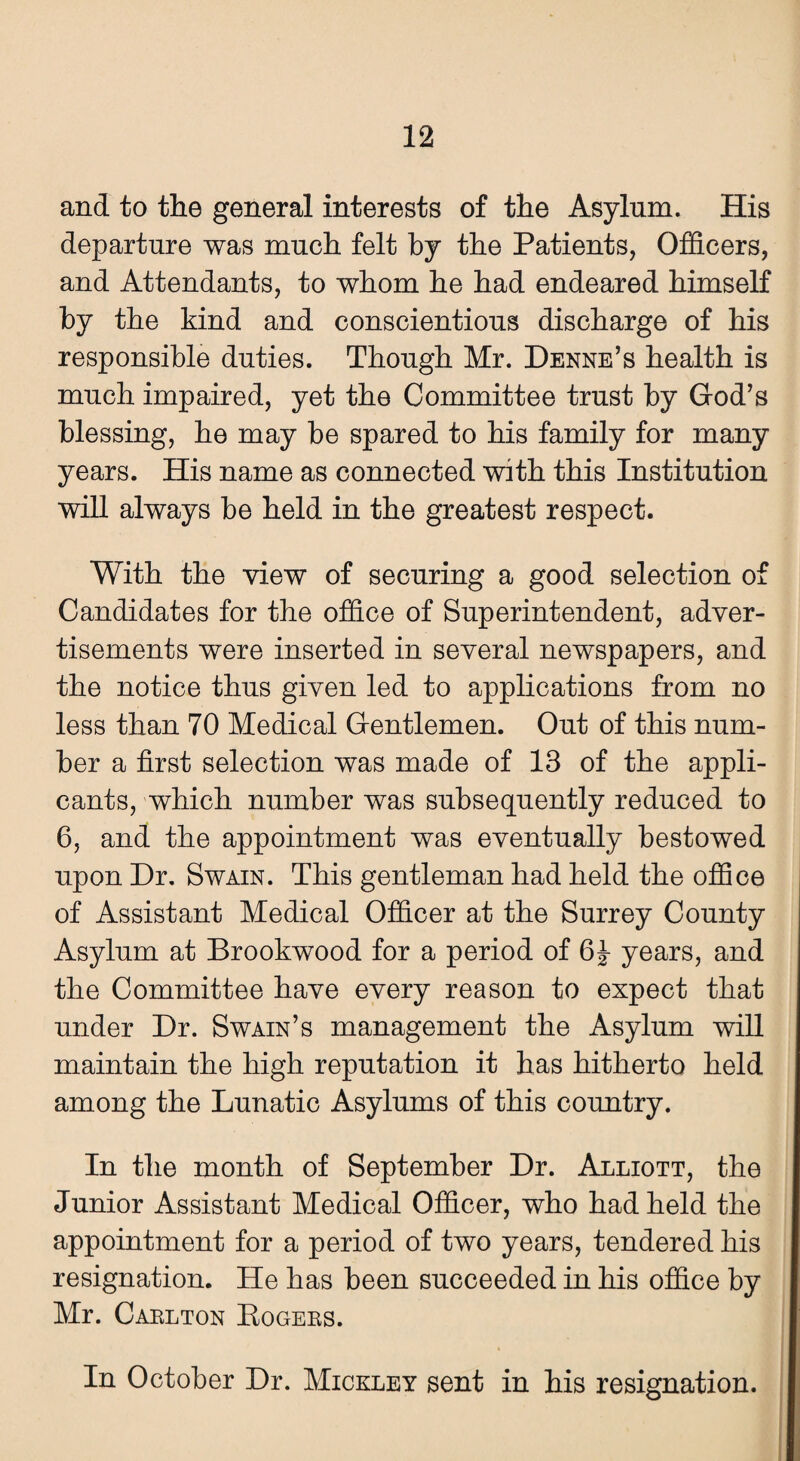 and to the general interests of the Asylum. His departure was much felt by the Patients, Officers, and Attendants, to whom he had endeared himself by the kind and conscientious discharge of his responsible duties. Though Mr. Denne’s health is much impaired, yet the Committee trust by God’s blessing, he may be spared to his family for many years. His name as connected with this Institution will always be held in the greatest respect. With the view of securing a good selection of Candidates for the office of Superintendent, adver¬ tisements were inserted in several newspapers, and the notice thus given led to applications from no less than 70 Medical Gentlemen. Out of this num¬ ber a first selection was made of 13 of the appli¬ cants, which number was subsequently reduced to 6, and the appointment was eventually bestowed upon Dr. Swain. This gentleman had held the office of Assistant Medical Officer at the Surrey County Asylum at Brookwood for a period of 6|- years, and the Committee have every reason to expect that under Dr. Swain’s management the Asylum will maintain the high reputation it has hitherto held among the Lunatic Asylums of this country. In the month of September Dr. Alliott, the Junior Assistant Medical Officer, who had held the appointment for a period of two years, tendered his resignation. He has been succeeded in his office by Mr. Carlton Rogers. In October Dr. Mickley sent in his resignation.