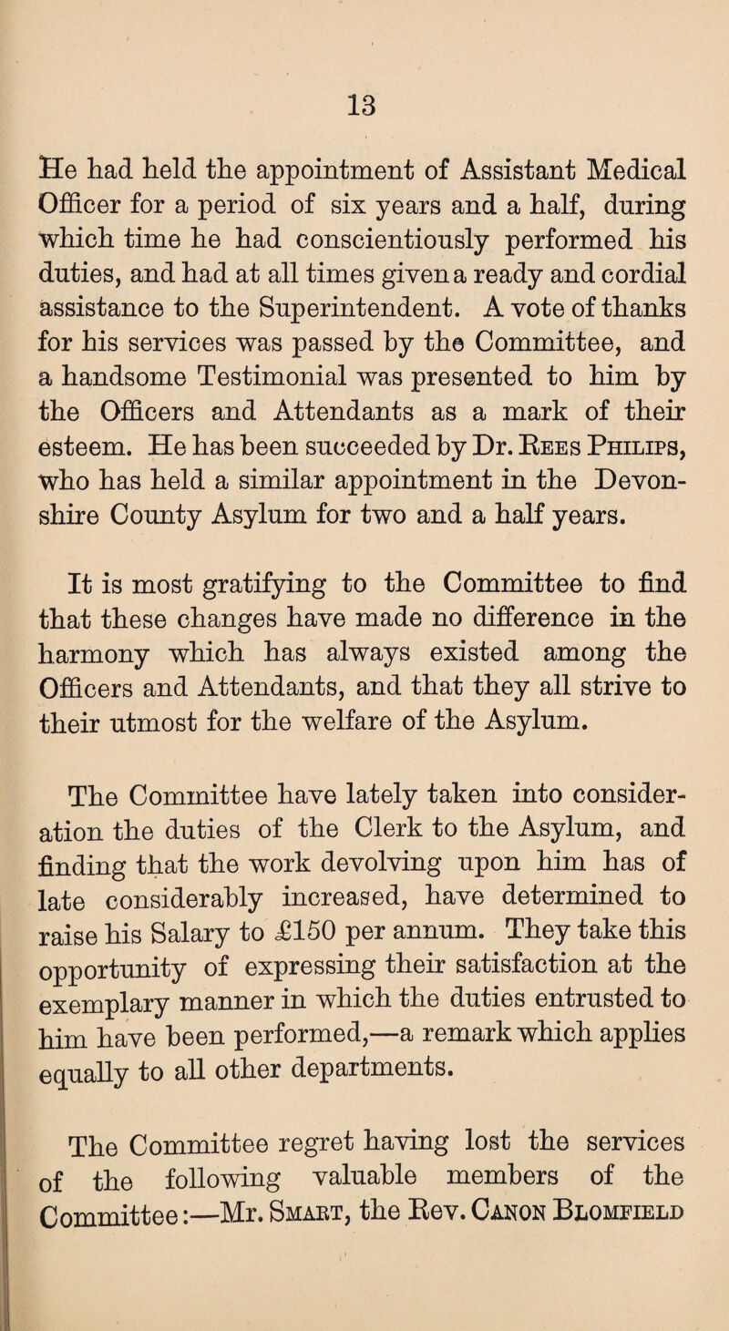 He had held the appointment of Assistant Medical Officer for a period of six years and a half, during which time he had conscientiously performed his duties, and had at all times given a ready and cordial assistance to the Superintendent. A vote of thanks for his services was passed by the Committee, and a handsome Testimonial was presented to him by the Officers and Attendants as a mark of their esteem. He has been succeeded by Dr. Rees Philips, who has held a similar appointment in the Devon¬ shire County Asylum for two and a half years. It is most gratifying to the Committee to find that these changes have made no difference in the harmony which has always existed among the Officers and Attendants, and that they all strive to their utmost for the welfare of the Asylum. The Committee have lately taken into consider¬ ation the duties of the Clerk to the Asylum, and finding that the work devolving upon him has of late considerably increased, have determined to raise his Salary to £150 per annum. They take this opportunity of expressing their satisfaction at the exemplary manner in which the duties entrusted to him have been performed,—a remark which applies equally to all other departments. The Committee regret having lost the services of the following valuable members of the Committee:—Mr. Smaet, the Rev. Canon Blomfield