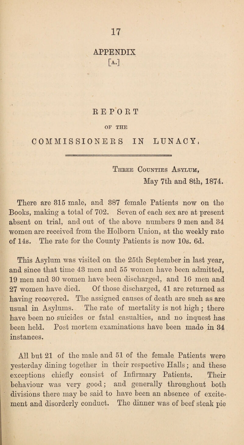 APPENDIX [A.] BE POET OF THE COMMISSIONERS IN LUNACY, Three Counties Asylum, May 7th and 8th, 1874. There are 815 male, and 387 female Patients now on the Books, making a total of 702. Seven of each sex are at present absent on trial, and out of the above numbers 9 men and 34 women are received from the Holborn Union, at the weekly rate of 14s. The rate for the County Patients is now 10s. 6d. This Asylum was visited on the 25th September in last year, and since that time 43 men and 55 women have been admitted, 19 men and 80 women have been discharged, and 16 men and 27 women have died. Of those discharged, 41 are returned as having recovered. The assigned causes of death are such as are usual in Asylums. The rate of mortality is not high ; there have been no suicides or fatal casualties, and no inquest has been held. Post mortem examinations have been mado in 34 instances. All but 21 of the male and 51 of the female Patients were yesterday dining together in their respective Halls; and these exceptions chiefly consist of Infirmary Patients. Their behaviour was very good; and generally throughout both divisions there may be said to have been an absence of excite¬ ment and disorderly conduct. The dinner was of beef steak pie