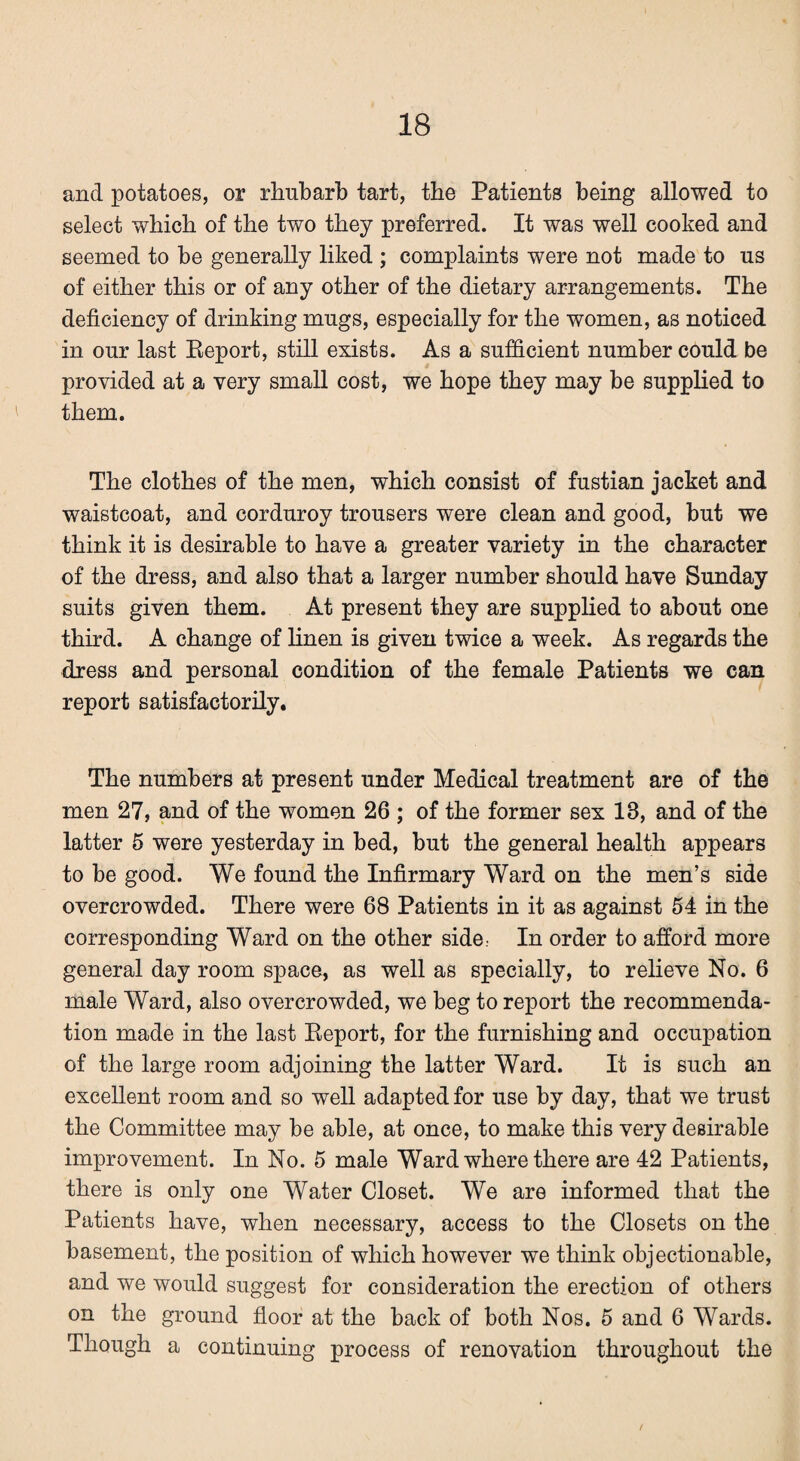 and potatoes, or rhubarb tart, the Patients being allowed to select which of the two they preferred. It was well cooked and seemed to be generally liked ; complaints were not made to us of either this or of any other of the dietary arrangements. The deficiency of drinking mugs, especially for the women, as noticed in our last Report, still exists. As a sufficient number could be provided at a very small cost, we hope they may be supplied to them. The clothes of the men, which consist of fustian jacket and waistcoat, and corduroy trousers were clean and good, but we think it is desirable to have a greater variety in the character of the dress, and also that a larger number should have Sunday suits given them. At present they are supplied to about one third. A change of linen is given twice a week. As regards the dress and personal condition of the female Patients we can report satisfactorily. The numbers at present under Medical treatment are of the men 27, and of the women 26 ; of the former sex 13, and of the latter 5 were yesterday in bed, but the general health appears to be good. We found the Infirmary Ward on the men’s side overcrowded. There were 68 Patients in it as against 54 in the corresponding Ward on the other side; In order to afford more general day room space, as well as specially, to relieve No. 6 male Ward, also overcrowded, we beg to report the recommenda¬ tion made in the last Report, for the furnishing and occupation of the large room adjoining the latter Ward. It is such an excellent room and so well adapted for use by day, that we trust the Committee may be able, at once, to make this very desirable improvement. In No. 5 male Ward where there are 42 Patients, there is only one Water Closet. We are informed that the Patients have, when necessary, access to the Closets on the basement, the position of which however we think objectionable, and we would suggest for consideration the erection of others on the ground floor at the back of both Nos. 5 and 6 Wards. Though a continuing process of renovation throughout the /