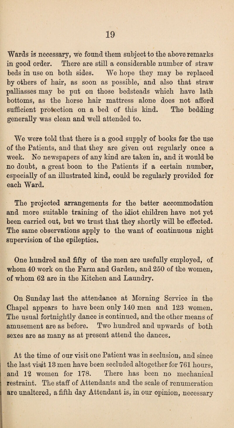 Wards is necessary, we found them subject to the above remarks in good order. There are still a considerable number of straw beds in use on both sides. We hope they may be replaced by others of hair, as soon as possible, and also that straw palliasses may be put on those bedsteads which have lath bottoms, as the horse hair mattress alone does not afford sufficient protection on a bed of this kind. The bedding generally was clean and well attended to. We were told that there is a good supply of books for the use of the Patients, and that they are given out regularly once a week. No newspapers of any kind are taken in, and it would be no doubt, a great boon to the Patients if a certain number, especially of an illustrated kind, could be regularly provided for each Ward. The projected arrangements for the better accommodation and more suitable training of the idiot children have not yet been carried out, but we trust that they shortly will be effected. The same observations apply to the want of continuous night supervision of the epileptics. One hundred and fifty of the men are usefully employed, of whom 40 work on the Farm and Garden, and 250 of the women, of whom 62 are in the Kitchen and Laundry. On Sunday last the attendance at Morning Service in the Chapel appears to have been only 140 men and 128 women. The usual fortnightly dance is continued, and the other means of amusement are as before. Two hundred and upwards of both sexes are as many as at present attend the dances. At the time of our visit one Patient was in seclusion, and since the last visit 18 men have been secluded altogether for 761 hours, and 12 women for 178. There has been no mechanical restraint. The staff of Attendants and the scale of renumeration are unaltered, a fifth day Attendant is, in our opinion, necessary I