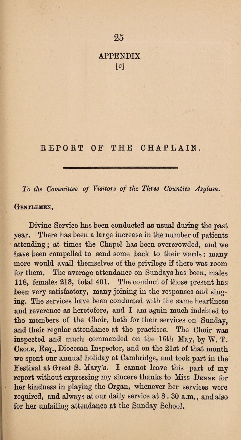 APPENDIX M REPORT OF THE CHAPLAIN. To the Committee of Visitors of the Three Counties Asylum. Gentlemen, Divine Service has been conducted as usual during the past year. There has been a large increase in the number of patients attending; at times the Chapel has been overcrowded, and we have been compelled to send some back to their wards: many more would avail themselves of the privilege if there was room for them. The average attendance on Sundays has been, males 118, females 213, total 401. The conduct of those present has been very satisfactory, many joining in the responses and sing¬ ing. The services have been conducted with the same heartiness and reverence as heretofore, and I am again much indebted to the members of the Choir, both for their services on Sunday, and their regular attendance at the practises. The Choir was inspected and much commended on the 15th May, by W. T. Crole, Esq., Diocesan Inspector, and on the 21st of that month we spent our annual holiday at Cambridge, and took part in the Festival at Great S. Mary’s. I cannot leave this part of my report without expressing my sincere thanks to Miss Denne for her kindness in playing the Organ, whenever her services were required, and always at our daily service at 8.80 a.m., and also for her unfailing attendance at the Sunday School.