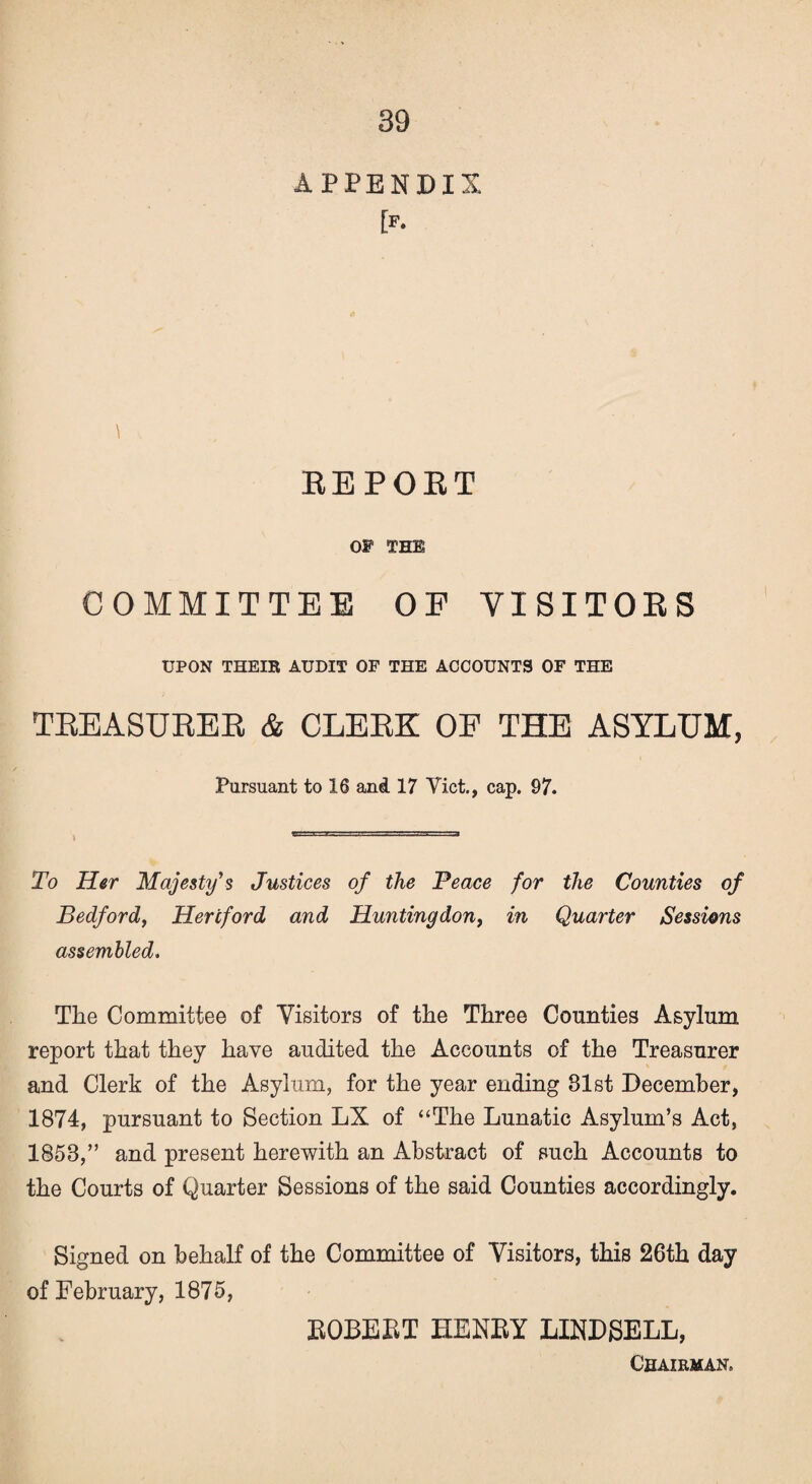 APPENDIX [p. t REPOET OP THE COMMITTEE OF VISITORS UPON THEIR AUDIT OP THE ACCOUNTS OP THE TREASURER & CLERK OF THE ASYLUM, Pursuant to 16 and 17 Yict., cap. 97. To Her Majesty’s Justices of the Peace for the Counties of Bedford, Hertford and Huntingdon, in Quarter Sessions assembled. The Committee of Visitors of the Three Counties Asylum report that they have audited the Accounts of the Treasurer and Clerk of the Asylum, for the year ending 81st December, 1874, pursuant to Section LX of “The Lunatic Asylum’s Act, 1858,” and present herewith an Abstract of such Accounts to the Courts of Quarter Sessions of the said Counties accordingly. Signed on behalf of the Committee of Visitors, this 26th day of February, 1875, BOBEBT HENBY LINDSELL, Chairman.