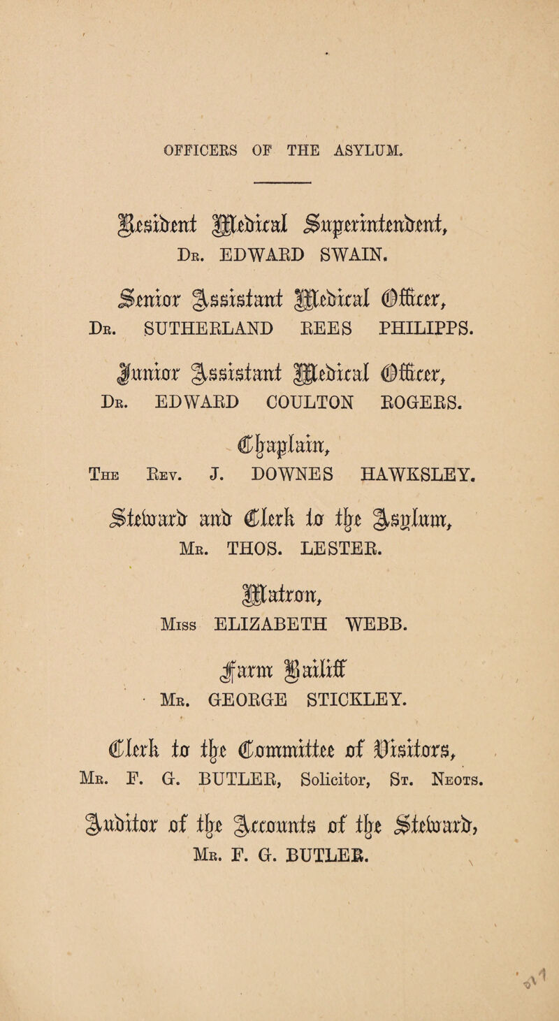 OFFICERS OF THE ASYLUM. Ilesiiimf Iftftrixid jsnpmnitnilent, Db. EDWARD SWAIN. Smtnr §.ssisf:rirt Ufebixal (Dffiter, Db. SUTHERLAND REES PHILIPPS. Junior Assistant ffttirkal #fftm, Db. EDWARD COULTON ROGERS. Cjrajrlain, The Rev. J. DOWNES HAWKSLEY. Slefararir antr Clerk io tbc Me. THOS. LESTER. Matron, Miss ELIZABETH WEBB. Jfann bailiff • Mb. GEORGE STICKLEY. ♦ €kxk in lire Cmnmittee nf Visitors, Me. P. G. BUTLER, Solicitor, St. Neots. 1-uiritor nf % ^anunis nf % j^Mnarir, Me. F. G. BUTLER.