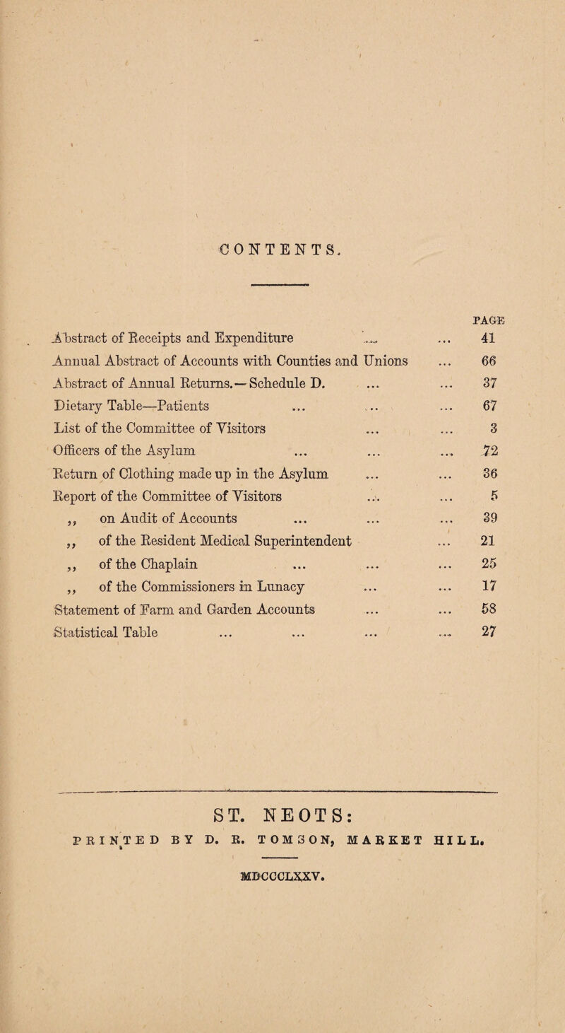 CONTENTS. PAGE .Abstract of Receipts and Expenditure ...... ... 41 Annual Abstract of Accounts with. Counties and Unions ... 66 Abstract of Annual Returns.—Schedule D. ... ... 37 Dietary Table—Patients ... ... ... 67 List of the Committee of Visitors ... ... 3 Officers of the Asylum ... ... ... 72 Return of Clothing made up in the Asylum ... ... 36 Report of the Committee of Visitors ... ... 5 ,, on Audit of Accounts ... ... ... 39 „ of the Resident Medical Superintendent ... 21 ,, of the Chaplain ... ... ... 25 ,, of the Commissioners in Lunacy ... ... 17 Statement of Farm and Garden Accounts ... ... 58 Statistical Table ... ... ... .... 27 ST. NEOTS: PRINTED BY D. R. T0M30N, MARKET HILL. * * MBCCCLXXV.