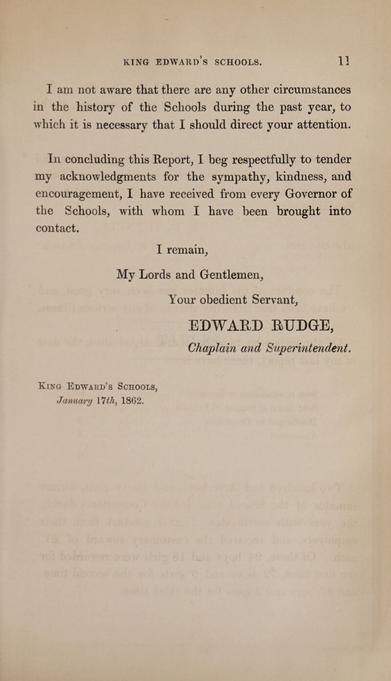 I am not aware that there are any other circumstances in the history of the Schools during the past year, to which it is necessary that I should direct your attention. In concluding this Report, I beg respectfully to tender my acknowledgments for the sympathy, kindness, and encouragement, I have received from every Governor of the Schools, with whom I have been brought into contact. I remain, My Lords and Gentlemen, Your obedient Servant, EDWARD RUDGE, Chaplain and Superintendent. King Edwabd’s Sciiools, January 17 th, 1862.