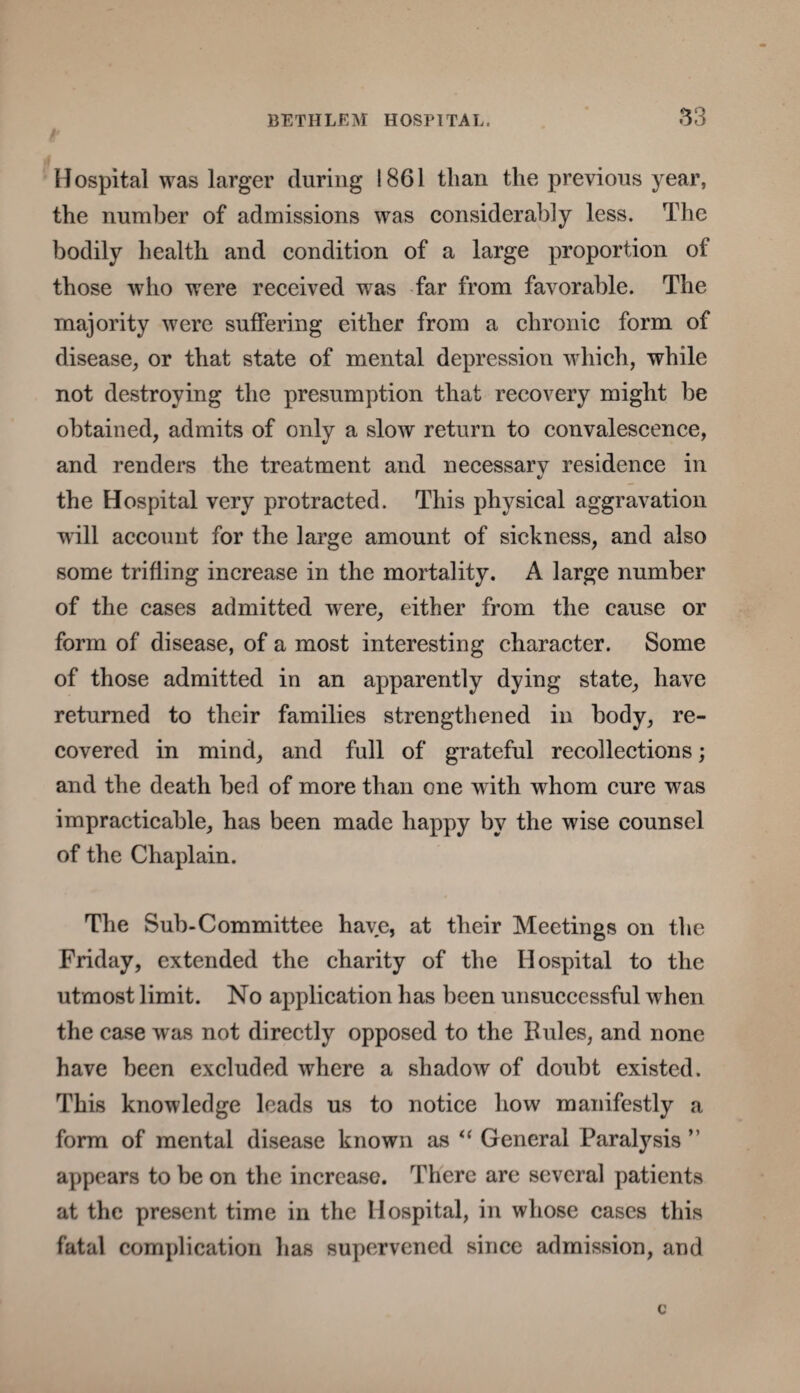 Hospital was larger during 1861 than the previous year, the number of admissions was considerably less. The bodily health and condition of a large proportion of those who were received wras far from favorable. The majority were suffering either from a chronic form of disease, or that state of mental depression which, while not destroying the presumption that recovery might be obtained, admits of only a slow return to convalescence, and renders the treatment and necessarv residence in «/ the Hospital very protracted. This physical aggravation will account for the large amount of sickness, and also some trifling increase in the mortality. A large number of the cases admitted were, either from the cause or form of disease, of a most interesting character. Some of those admitted in an apparently dying state, have returned to their families strengthened in body, re¬ covered in mind, and full of grateful recollections; and the death bed of more than one w ith whom cure was impracticable, has been made happy by the wise counsel of the Chaplain. The Sub-Committee have, at their Meetings on the Friday, extended the charity of the Hospital to the utmost limit. No application has been unsuccessful when the case was not directly opposed to the Buies, and none have been excluded where a shadow of doubt existed. This knowledge leads us to notice how manifestly a form of mental disease known as “ General Paralysis ” appears to be on the increase. There are several patients at the present time in the Hospital, in whose cases this fatal complication has supervened since admission, and