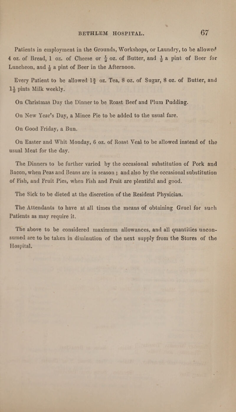 Patients in employment in the Grounds, Workshops, or Laundry, to be allowed 4 oz. of Bread, 1 oz. of Cheese or \ oz. of Butter, and A a pint of Beer for Luncheon, and i a pint of Beer in the Afternoon. Every Patient to be allowed If oz. Tea, 8 oz. of Sugar, 8 oz. of Butter, and pints Milk weekly. On Christmas Day the Dinner to be Roast Beef and Plum Pudding. On New Year’s Day, a Mince Pie to be added to the usual fare. On Good Friday, a Bun. On Easter and Whit Monday, G oz. of Roast Veal to be allowed instead of the usual Meat for the day. The Dinners to be further varied by the occasional substitution of Pork and Bacon, when Peas and Beans are in season ; and also by the occasional substitution of Fish, and Fruit Pies, when Fish and Fruit are plentiful and good. The Sick to be dieted at the discretion of the Resident Physician. The Attendants to have at all times the means of obtaining Gruel for such Patients as may require it. The above to be considered maximum allowances, and all quantities uncon¬ sumed are to be taken in diminution of the next supply from the Stores of the Hospital.