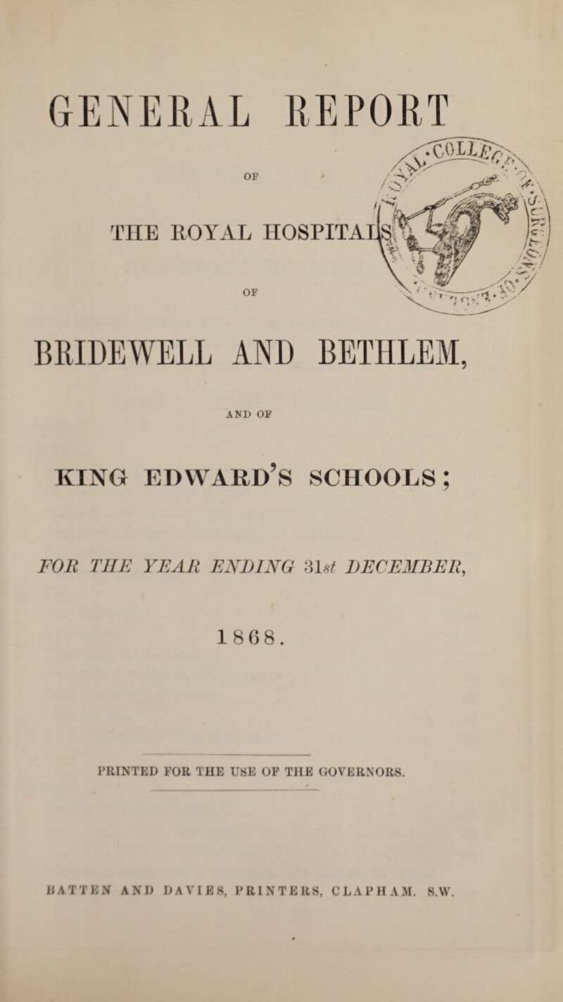 BRIDEWELL AND BETHLEM, AND OE king Edward’s schools; FOR THE YEAR ENDING 31st DECEMBER, 1868. PRINTED FOR THE USE OF THE GOVERNORS.