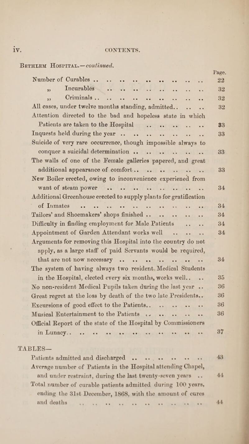 Bethlem Hospital. — continued. Page. Number of Curables. 22 „ Incurables . 32 ,, Criminals. 32 All cases, under twelve months standing, admitted. 32 Attention directed to the bad and hopeless state in which Patients are taken to the Hospital . 33 Inquests held during the year. 33 Suicide of very rare occurrence, though impossible always to conquer a suicidal determination. 33 The walls of one of the Female galleries papered, and great additional appearance of comfort. 33 New Boiler erected, owing to inconvenience experiened from want of steam power . 34 Additional Greenhouse erected to supply plants for gratification of Inmates . 34 Tailors’ and Shoemakers’ shops finished. 34 Difficulty in finding employment for Male Patients .. .. 34 Appointment of Garden Attendant works well . 34 Arguments for removing this Hospital into the country do not apply, as a large staff of paid Servants would be required, that are not now necessary.. .. 34 The system of having always two resident Medical Students in the Hospital, elected every six months, works well.... 35 No non-resident Medical Pupils taken during the last year .. 36 Great regret at the loss by death of the two late Presidents.. 36 Excursions of good effect to the Patients. 36 Musical Entertainment to the Patients t ^ . 36 Official Report of the state of the Hospital by Commissioners in Lunacy. 37 TABLES— Patients admitted and discharged .. .. 43 Average number of Patients in the Hospital attending Chapel, and under restraint, during the last twenty-seven years .. 44 Total number of curablo patients admitted during 100 years, ending the 31st December, 1868, with the amount of cures and deaths . 44