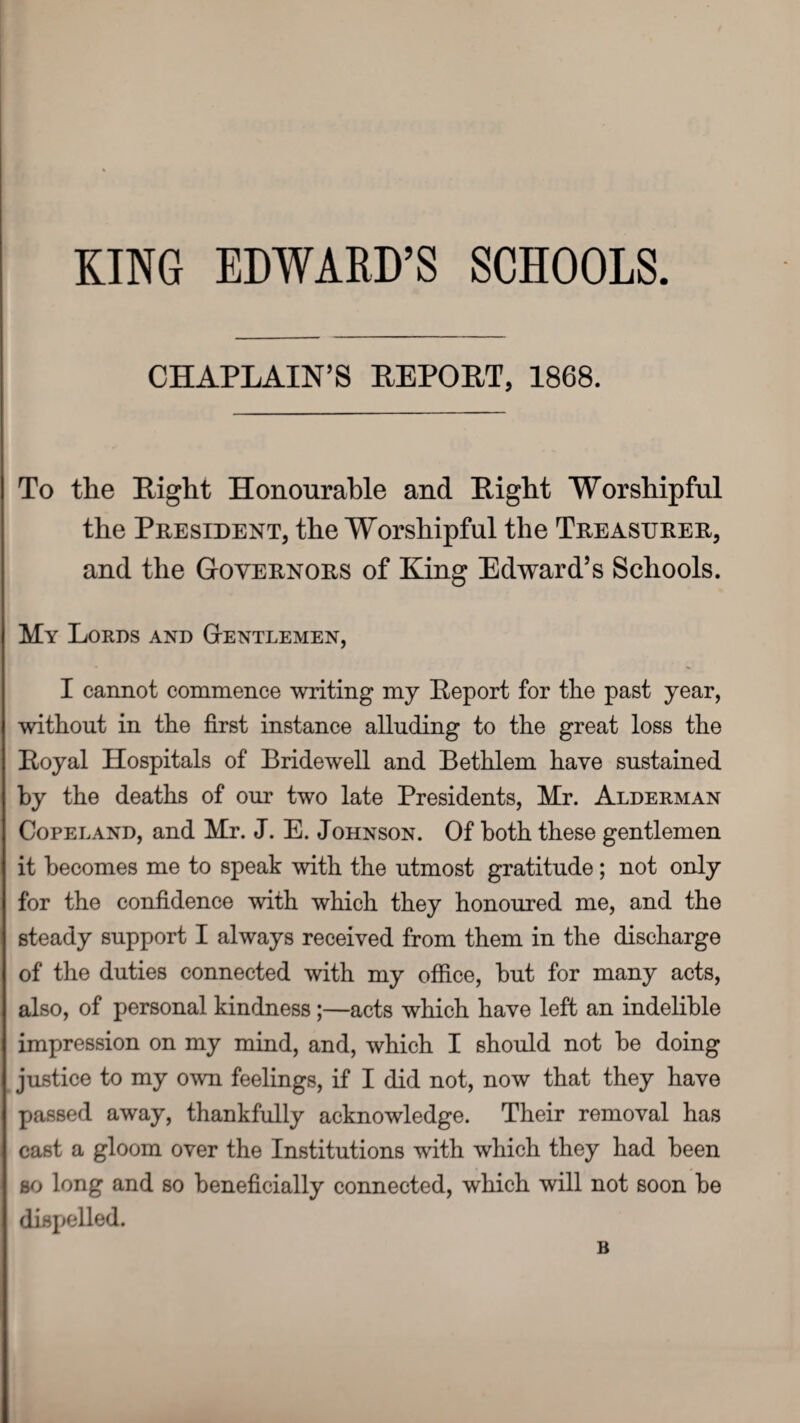 KING EDWARD’S SCHOOLS CHAPLAIN'S REPOET, 1868. To the Eight Honourable and Eight Worshipful the President, the Worshipful the Treasurer, and the Governors of King Edward’s Schools. My Lords and Gentlemen, I cannot commence writing my Eeport for the past year, without in the first instance alluding to the great loss the Eoyal Hospitals of Bridewell and Bethlem have sustained by the deaths of our two late Presidents, Mr. Alderman Copeland, and Mr. J. E. Johnson. Of both these gentlemen it becomes me to speak with the utmost gratitude; not only for the confidence with which they honoured me, and the steady support I always received from them in the discharge of the duties connected with my office, but for many acts, also, of personal kindness;—acts which have left an indelible impression on my mind, and, which I should not be doing justice to my own feelings, if I did not, now that they have passed away, thankfully acknowledge. Their removal has cast a gloom over the Institutions with which they had been so long and so beneficially connected, which will not soon be dispelled. B