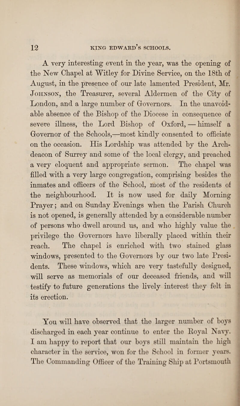 A very interesting event in the year, was the opening of the New Chapel at Witley for Divine Service, on the 18th of August, in the presence of our late lamented President, Mr. Johnson, the Treasurer, several Aldermen of the City of London, and a large number of Giovernors. In the unavoid¬ able absence of the Bishop of the Diocese in consequence of severe illness, the Lord Bishop of Oxford, — himself a Grovernor of the Schools,—most kindly consented to officiate on the occasion. His Lordship was attended by the Arch¬ deacon of Surrey and some of the local clergy, and preached a very eloquent and appropriate sermon. The chapel was filled with a very large congregation, comprising besides the inmates and officers of the School, most of the residents of the neighbourhood. It is now used for daily Morning Prayer; and on Sunday Evenings when the Parish Church is not opened, is generally attended by a considerable number of persons who dwell around us, and who highly value the privilege the Grovernors have liberally placed within their reach. The chapel is enriched with two stained glass windows, presented to the Grovernors by our two late Presi¬ dents. These windows, which are very tastefully designed, will serve as memorials of our deceased friends, and will testify to future generations the lively interest they felt in its erection. You will have observed that the larger number of hoys discharged in each year continue to enter the lloyal Navy. I am happy to report that our hoys still maintain the high character in the service, won for the School in former years. The Commanding Officer of the Training Ship at Portsmouth