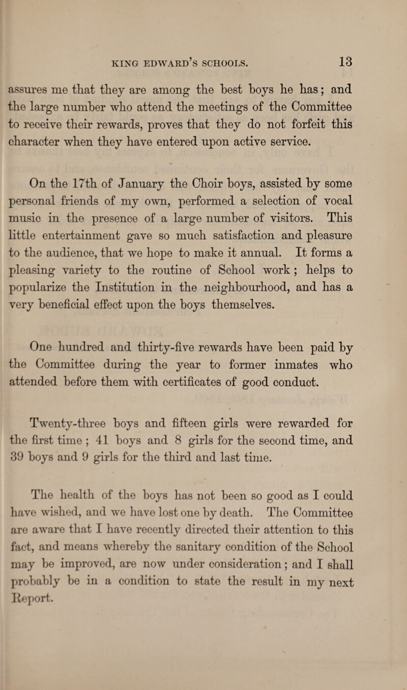 assures me that they are among the best hoys he has; and the large number who attend the meetings of the Committee to receive their rewards, proves that they do not forfeit this character when they have entered upon active service. On the 17th of January the Choir hoys, assisted by some personal friends of my own, performed a selection of vocal music in the presence of a large number of visitors. This little entertainment gave so much satisfaction and pleasure to the audience, that we hope to make it annual. It forms a pleasing variety to the routine of School work ; helps to popularize the Institution in the neighbourhood, and has a very beneficial effect upon the hoys themselves. One hundred and thirty-five rewards have been paid by the Committee during the year to former inmates who attended before them with certificates of good conduct. Twenty-three hoys and fifteen girls were rewarded for the first time ; 41 hoys and 8 girls for the second time, and 39 boys and 9 girls for the third and last time. The health of the hoys has not been so good as I could have wished, and we have lost one by death. The Committee are aware that I have recently directed their attention to this fact, and means whereby the sanitary condition of the School may be improved, are now under consideration; and I shall probably he in a condition to state the result in my next Report.