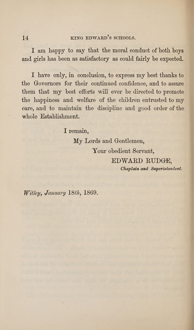 I am happy to say that the moral conduct of both boys and girls has been as satisfactory as could fairly be expected. I have only, in conclusion, to express my best thanks to the Grovernors for their continued confidence, and to assure them that my best efforts will ever be directed to promote the happiness and welfare of the children entrusted to my care, and to maintain the discipline and good order of the whole Establishment. I remain, My Lords and G-entlemen, Your obedient Servant, EDWARD RUDGffi, Chaplain and Superintendent. Withy, January IBM, 1869.