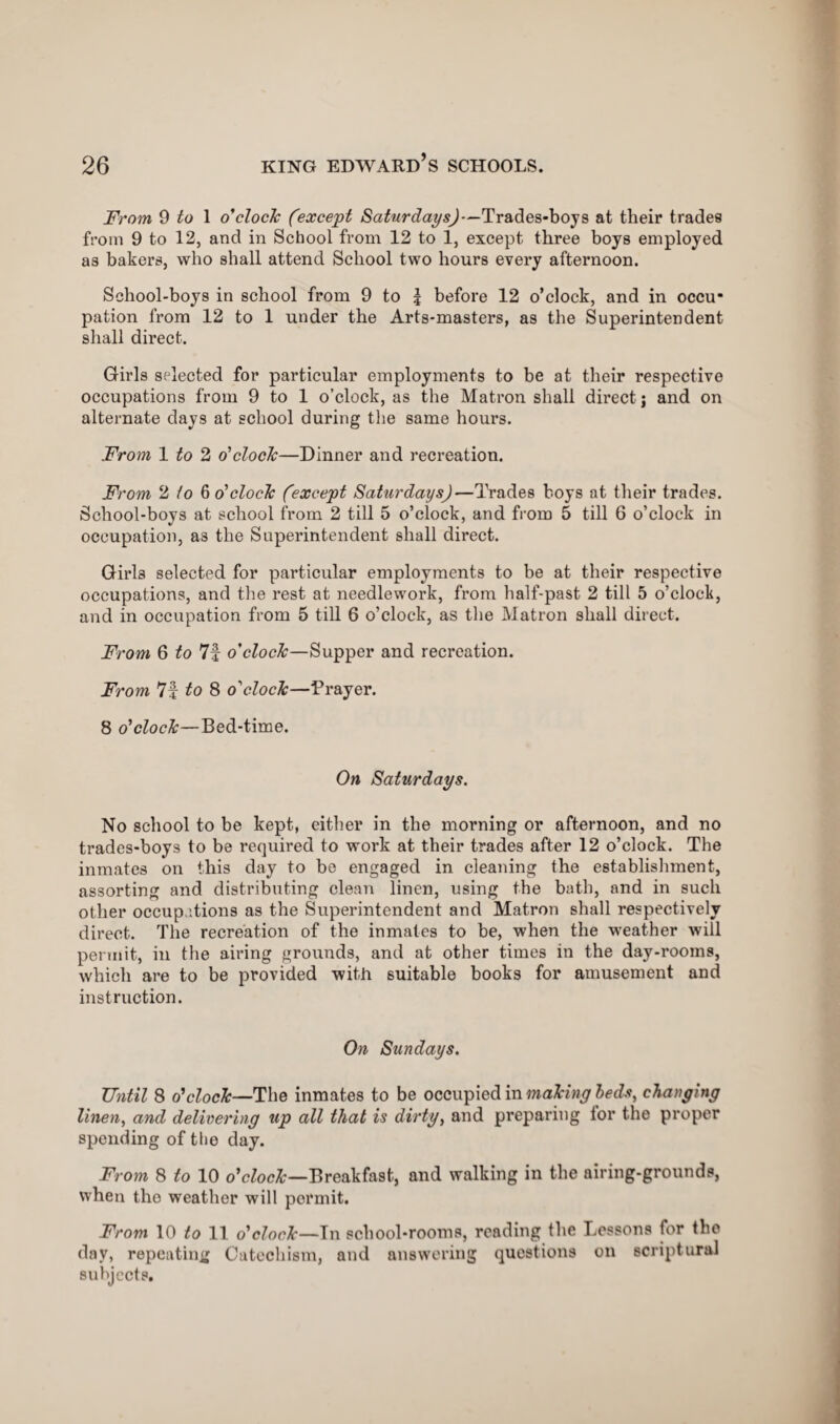 From 9 ^ 1 o'clock (except Saturdays)—Trades-boys at their trades from 9 to 12, and in School from 12 to 1, except three boys employed as bakers, who shall attend School two hours every afternoon. School-boys in school from 9 to £ before 12 o’clock, and in occu¬ pation from 12 to 1 under the Arts-masters, as the Superintendent shall direct. Girls selected for particular employments to be at their respective occupations from 9 to 1 o’clock, as the Matron shall dix'ect j and on alternate days at school during the same hours. From 1 to 2 o'clock—Dinner and recreation. From 2 to bo'clock (except Saturdays)—Trades boys at their trades. School-boys at school from 2 till 5 o’clock, and from 5 till 6 o’clock in occupation, as the Superintendent shall direct. Girls selected for particular employments to be at their respective occupations, and the rest at needlework, from half-past 2 till 5 o’clock, and in occupation from 5 till 6 o’clock, as the Matron shall direct. From 6 to 7f o'clock—Supper and recreation. From 7f to 8 o'clock—Prayer. 8 o'clock—Bed-time. On Saturdays. No school to be kept, either in the morning or afternoon, and no trades-boys to be required to woi'k at their trades after 12 o’clock. The inmates on this day to be engaged in cleaning the establishment, assorting and distributing clean linen, using the bath, and in such other occupations as the Superintendent and Matron shall respectively direct. The recreation of the inmates to be, when the weather will permit, in the airing grounds, and at other times in the day-rooms, which are to be provided with suitable books for amusement and instruction. On Sundays. Until 8 o'clock—The inmates to be occupied in making beds, clanging linen, and delivering u\o all that is dirty, and preparing lor the proper spending of the day. From 8 to 10 o'clock—Breakfast, and walking in the airing-grounds, when the weather will permit. From 10 to 11 o'clock—In school-rooms, reading the Lessons for the day, repeating Catechism, and answering questions on scriptural subjects.