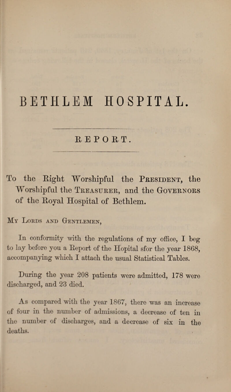 BETHLEM HOSPITAL. REPORT. To the Eight Worshipful the President, the Worshipful the Treasurer, and the Governors of the Eoyal Hospital of Bethlem. My Lords and Gentlemen, In conformity with the regulations of my office, I beg to lay before you a Eeport of the Ilopital sfor the year 1868, accompanying which I attach the usual Statistical Tables. During the year 208 patients were admitted, 178 were discharged, and 23 died. As compared with the year 1867, there was an increase of four in the number of admissions, a decrease of ten in the number of discharges, and a decrease of six in the deaths.