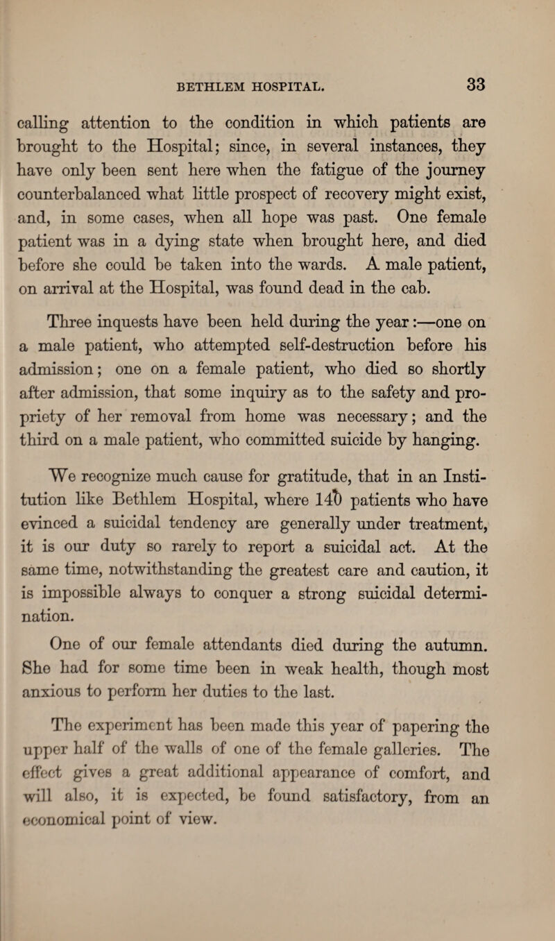 calling attention to the condition in which patients are brought to the Hospital; since, in several instances, they have only been sent here when the fatigue of the journey counterbalanced what little prospect of recovery might exist, and, in some cases, when all hope was past. One female patient was in a dying state when brought here, and died before she could be taken into the wards. A male patient, on arrival at the Hospital, was found dead in the cab. Three inquests have been held during the year:—one on a male patient, who attempted self-destruction before his admission; one on a female patient, who died so shortly after admission, that some inquiry as to the safety and pro¬ priety of her removal from home was necessary; and the third on a male patient, who committed suicide by hanging. We recognize much cause for gratitude, that in an Insti¬ tution like Bethlem Hospital, where lit) patients who have evinced a suicidal tendency are generally under treatment, it is our duty so rarely to report a suicidal act. At the same time, notwithstanding the greatest care and caution, it is impossible always to conquer a strong suicidal determi¬ nation. One of our female attendants died during the autumn. She had for some time been in weak health, though most anxious to perform her duties to the last. The experiment has been made this year of papering the upper half of the walls of one of the female galleries. The effect gives a great additional appearance of comfort, and will also, it is expected, be found satisfactory, from an economical point of view.