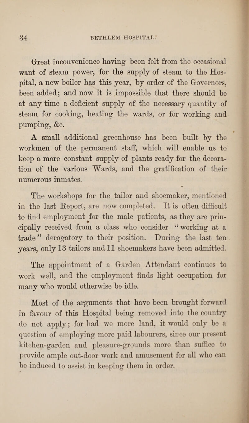 Great inconvenience having been felt from the occasional want of steam power, for the supply of steam to the Hos¬ pital, a new boiler has this year, by order of the Governors, been added; and now it is impossible that there should be at any time a deficient supply of the necessary quantity of steam for cooking, heating the wards, or for working and pumping, &c. A small additional greenhouse has been built by the workmen of the permanent staff, which will enable us to keep a more constant supply of plants ready for the decora¬ tion of the various Wards, and the gratification of their numerous inmates. • The workshops for the tailor and shoemaker, mentioned in the last Report, are now completed. It is often difficult to find employment for the male patients, as they are prin¬ cipally received from a class who consider “ working at a trade ” derogatory to their position. During the last ten years, only 13 tailors and 11 shoemakers have been admitted. The appointment of a Garden Attendant continues to work well, and the employment finds light occupation for many who would otherwise be idle. Most of the arguments that have been brought forward in favour of this Hospital being removed into the country do not apply; for had we more land, it would only be a question of employing more paid labourers, since our present kitchen-garden and pleasure-grounds moro than suffice to provide ample out-door work and amusement for all who can be induced to assist in keeping them in order.