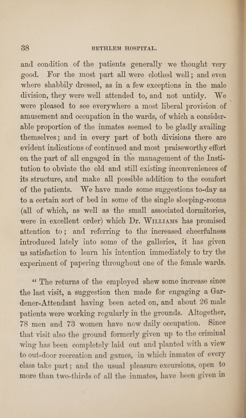 and condition of the patients generally we thought very good. For the most part all were clothed well; and even where shabbily dressed, as in a few exceptions in the male division, they were well attended to, and not untidy. We were pleased to see everywhere a most liberal provision of amusement and occupation in the wards, of which a consider¬ able proportion of the inmates seemed to be gladly availing themselves; and in every part of both divisions there are evident indications of continued and most praiseworthy effort on the part of all engaged in the management of the Insti¬ tution to obviate the old and still existing inconveniences of its structure, and make all possible addition to the comfort of the patients. We have made some suggestions to-day as to a certain sort of bed in some of the single sleeping-rooms (all of which, as well as the small associated dormitories, were in excellent order) which Dr. Williams has promised attention to ; and referring to the increased cheerfulness introduced lately into some of the galleries, it has given us satisfaction to learn his intention immediately to try the experiment of papering throughout one of the female wards. “ The returns of the employed shew some increase since the last visit, a suggestion then made for engaging a Gfar- dener-Attendant having been acted on, and about 26 male patients were working regularly in the grounds. Altogether, 78 men and 73 women have now daily occupation. Since that visit also the ground formerly given up to the criminal wing has been completely laid out and planted with a view to out-door recreation and games, in which inmates of every class take part; and the usual pleasure excursions, open to moro than two-thirds of nil the inmates, have been given in