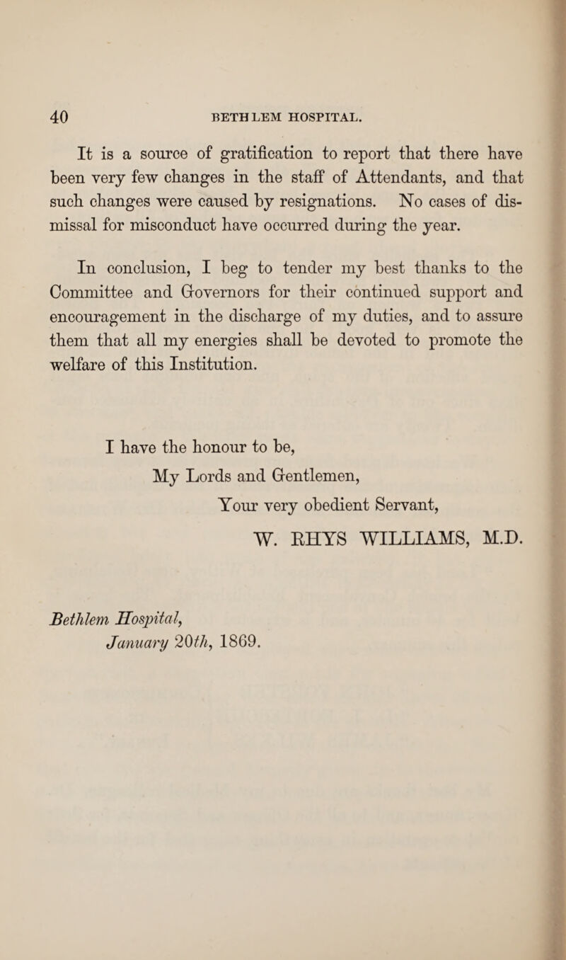 It is a source of gratification to report that there have been very few changes in the staff of Attendants, and that such changes were caused by resignations. No cases of dis¬ missal for misconduct have occurred during the year. In conclusion, I beg to tender my best thanks to the Committee and Governors for their continued support and encouragement in the discharge of my duties, and to assure them that all my energies shall be devoted to promote the welfare of this Institution. I have the honour to be, My Lords and Gentlemen, Your very obedient Servant, W. RHYS WILLIAMS, M.D. Bethlem Hospital, January 20th, 1869.