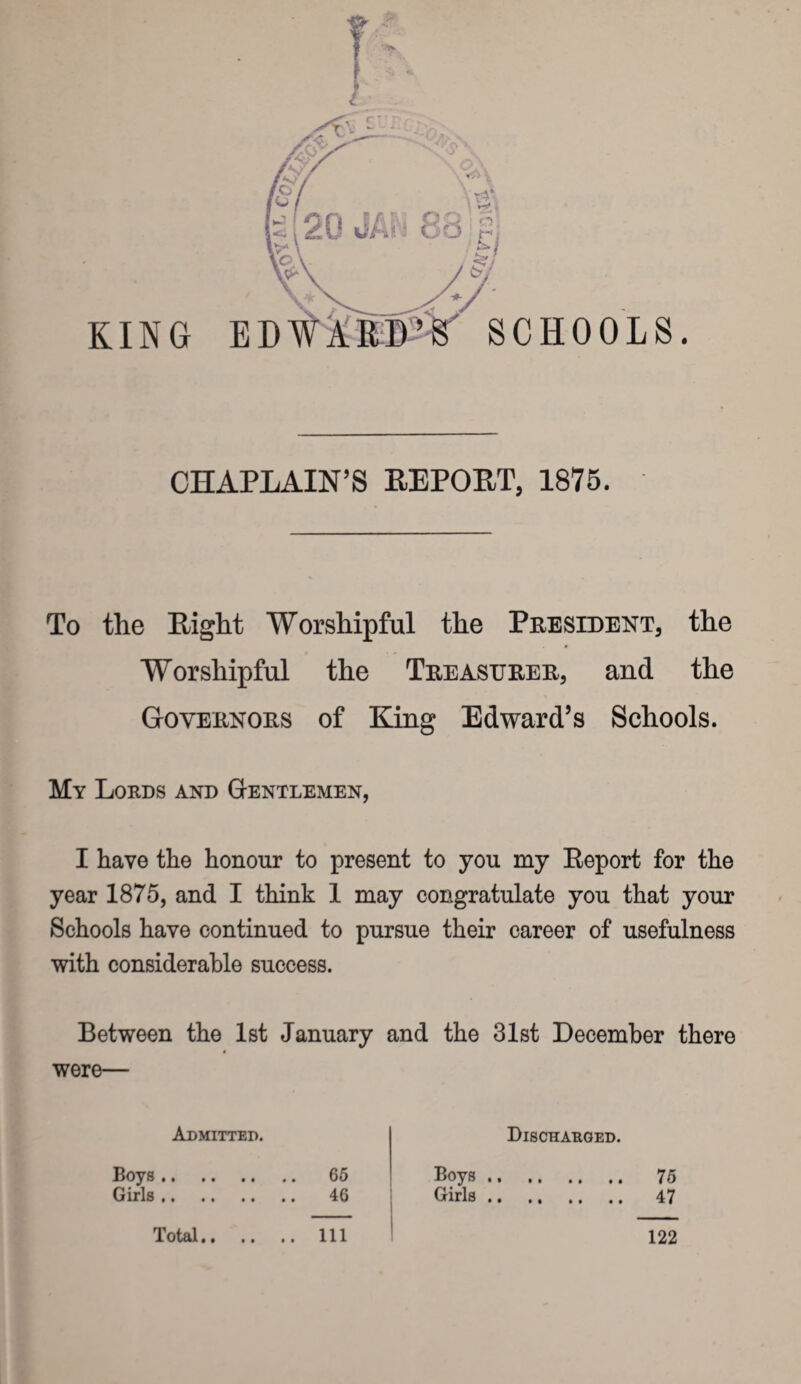 KING CHAPLAIN’S REPORT, 1875. To the Right Worshipful the President, the Worshipful the Treasurer, and the Governors of King Edward’s Schools. My Lords and Gentlemen, I have the honour to present to you my Report for the year 1875, and I think 1 may congratulate you that your Schools have continued to pursue their career of usefulness with considerable success. Between the 1st January and the 31st December there were— Admitted. Discharged. Boys. . 65 Boys . Girls. 46 Girls . Total. . Ill 122