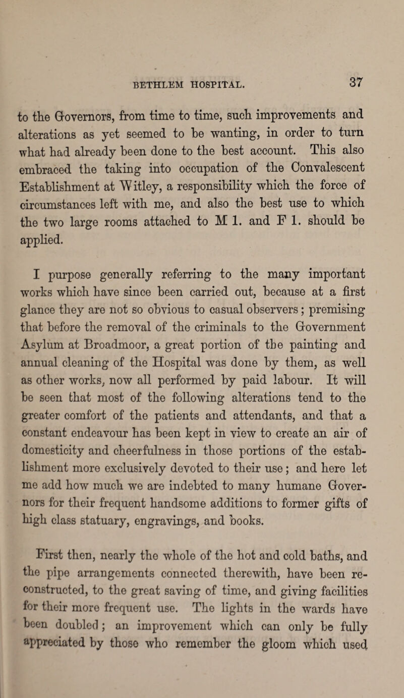 to the Governors, from time to time, such improvements and alterations as yet seemed to he wanting, in order to turn what had already been done to the best account. This also embraced the taking into occupation of the Convalescent Establishment at W itley, a responsibility which the force of circumstances left with me, and also the best use to which the two large rooms attached to M 1. and F 1. should be applied. I purpose generally referring to the many important works which have since been carried out, because at a first glance they are not so obvious to casual observers; premising that before the removal of the criminals to the Government Asylum at Broadmoor, a great portion of the painting and annual cleaning of the Hospital was done by them, as well as other works, now all performed by paid labour. It will be seen that most of the following alterations tend to the greater comfort of the patients and attendants, and that a constant endeavour has been kept in view to create an air of domesticity and cheerfulness in those portions of the estab¬ lishment more exclusively devoted to their use; and here let me add how much we are indebted to many humane Gover¬ nors for their frequent handsome additions to former gifts of high class statuary, engravings, and books. First then, nearly the whole of the hot and cold baths, and the pipe arrangements connected therewith, have been re¬ constructed, to the great saving of time, and giving facilities for their more frequent use. The lights in the wards have been doubled; an improvement which can only be fully appreciated by those who remember the gloom which used